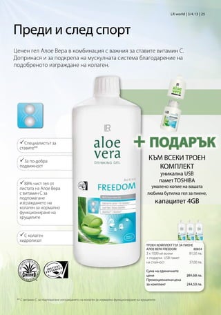 LR world | 3/4.13 | 25




Преди и след спорт
Ценен гел Алое Вера в комбинация с важния за ставите витамин C.
Допринася и за подкрепа на мускулната система благодарение на
подобреното изграждане на колаген.




  Специалистът за
  ставите**
                                                                              + ПОДАРЪК
  За по-добра                                                                           КЪМ ВСЕКИ ТРОЕН
  подвижност                                                                                КОМПЛЕКТ
                                                                                                 уникална USB
  88% чист гел от                                                                               памет TOSHIBA
  листата на Алое Вера                                                                    умалено копие на вашата
  с витамин C за                                                                        любима бутилка гел за пиене,
  подпомагане
  изграждането на                                                                            капацитет 4GB
  колаген за нормално
  функциониране на
  хрущялите


  С колаген
  хидролизат
                                                                                       ТРОЕН КОМПЛЕКТ ГЕЛ ЗА ПИЕНЕ
                                                                                       АЛОЕ ВЕРА FREEDOM          80854
                                                                                       3 x 1000 мл всеки       81,50 лв.
                                                                                       + подарък USB памет
                                                                                       на стойност             37,00 лв.

                                                                                       Сума на единичните
                                                                                       цени                   281,50 лв.
                                                                                       Промоционална цена
                                                                                       за комплект            244,50 лв.



 ** С витамин C за подпомагане изграждането на колаген за нормално функциониране на хрущялите.
 