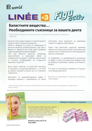 Баластните вещества…
  Необходимите съюзници за вашата диета
  Автор: Йоанна Х. Влахояни, клиничен консултант по хранене, M.Sc, докторант в Университета
  Харокопио


 Figuactiv Linee е важен продукт от серията Figuactiv,      холестерол, което допринася за намаляване
 тъй като е богат на баластни вещества.                     появата на сърдечни заболявания.
 49,4% от продукта се състои от комбинация от
 баластни вещества: рожково брашно, гуар гума и             Освен това баластните вещества намаляват
 брашно от дяволски език. Гуар гумата например              приема на липиди, които влизат в организма чрез
 спада към водноразтворимите фибри.                         храната, така че стойностите на триглицеридите в
 Този вид баластни вещества стимулират                      кръвта се понижават.
 перисталтиката       и   увеличават    обема     на
 съдържанието на червата – свойство, което спомага          Не забравяйте, че едновременната консумация
 за по-лесно освобождаване на отпадъчните                   на фибри и храни или хранителни добавки може
 вещества и токсините.                                      да доведе до намаляване приема на витамини и
                                                            метали.
 Друго важно свойство на баластните вещества,
 и специално на водноразтворимите, е, че могат              Ето защо се препоръчва приемане на Figuactiv
 да намалят липидите в кръвта, ако са с повишено            Linee между храненията.
 съдържание.

 Действието на водноразтворимите фибри е                    (Butt MS, et al. Critical Reviews in Food Science and Nutrition,
 например свързано с намаляването на лошия                  47:389–396(2007).



 * Хранителните добавки не заместват разнообразното и балансирано хранене, необходимо за здравословен
 начин на живот.




                                                                                Изберете любимите си вкусове!

                              Книгата Figuactiv Book, луксозно издание
                              от експерта по хранене Янис Котсис,
                              съдържа хранителни програми и ценни
                              съвети, които да ви помагат през важните
                              месеци от подготовката за лятото.
                              Издателство Дифтера.

                              Вземете я само за 8,75 лв.
                              Код: 92902
www.LRworld.com
 