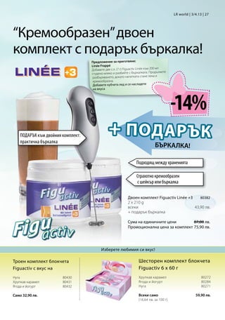 LR world | 3/4.13 | 27




“Кремообразен” двоен
комплект с подарък бъркалка!
                                    Предложение за приготвяне:
                                    Linée Frappé
                                    Добавете две с.л. (7 г) Figuactiv Linée към 200 мл
                                                                                       жете
                                    студено мляко и разбийте с бъркалката. Продъл
                                    разбъркването, докато напитката стане лека и
                                     кремообразна.
                                     Добавете кубчета лед и се насладете
                                     на вкуса




                                                                                              -14%
    ПОДАРЪК към двойния комплект:
    практична бъркалка
                                                + П ОД А Р Ъ К
                                                                                  бъркалка!

                                                                     Подходящ между храненията

                                                                     Страхотно кремообразен
                                                                     с шейкър или бъркалка

                                                              Двоен комплект Figuactiv Linée +380382
                                                              2 x 210 g 	
                                                              всеки                           43,90 лв.
                                                              + подарък бъркалка

                                                              Сума на единичните цени       87,80 лв.
                                                              Промоционална цена за комплект75,90 лв.




                                           Изберете любимия си вкус!

Троен комплект блокчета                                               Шесторен комплект блокчета
Figuactiv с вкус на                                                   Figuactiv 6 x 60 г
Нуга	                  80430                                         Хрупкав карамел	 80272
Хрупкав карамел        80431                                         Ягода и йогурт   80284
Ягода и йогурт         80432                                         Нуга80271

Само 32,90 лв.                                                        Всеки само                          59,90 лв.
                                                                      (16,64 лв. за 100 г)
 