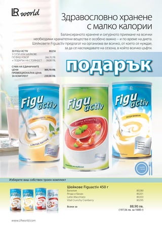 Здравословно хранене
                                             с малко калории
                               Балансираното хранене и сигурното приемане на всички
               необходими хранителни вещества е особено важно – и по време на диета.
               Шейковете Figuactiv предлагат на организма ви всичко, от което се нуждае,
                                  за да се наслаждавате на сезона, в който всичко цъфти.




                                       подарък
 3Χ FIGU ACTIV               80256
 3 супи или шейкове
 по ваш избор            266,70 лв.
 + подарък на стойност    39,00 лв.

 Сума на единичните
 Цени                    305,70 лв.
 Промоционална цена
 За комплект             239,90 лв.




                                                                                    1 μερίδα
                                                                                    = 1 γεύμα




Изберете ваш собствен троен комплект

                                        Шейкове Figuactiv 450 г
                                        Ванилия80280
                                        Ягода и банан			          80201
                                        Latte-Macchiato			        80203
                                        Vital Crunchy Cranberry		 80295

                                        Всеки за                            88,90 лв.
                                                                   (197,56 лв. за 1000 г)



 www.LRworld.com
 