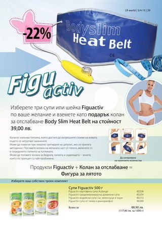 LR world | 3/4.13 | 29




          -22%



Изберете три супи или шейка Figuactiv
по ваше желание и вземете като подарък колан
за отслабване Body Slim Heat Belt на стойност
39,00 лв.
Коланът излъчва топлина, която достига до вътрешните слоеве на кожата,
където се натрупват мазнините.
Може да помогне при локално третиране на целулит, ако се прилага
методично. Поставете колана на желаната част от тялото, включете го
и определете степента на топлината.
Може да ползвате колана за бедрата, талията и седалището – зоните,
които по принцип са най-проблемни.                                                   Да изчерпване
                                                                                на наличните количества


                Продукти Figuactiv + Колан за отслабване =
                            Фигура за лятото
 Изберете ваш собствен троен комплект

                                               Супи Figuactiv 500 г
                                               Figuactiv картофена супа Auberge			                80208
                                               Figuactiv средиземноморска доматена супа	          80209
                                               Figuactiv индийска супа със зеленчуци и къри	      80210
                                               Figuactiv супа от тиква и джинджифил		             80289

                                               Всяка за			 88,90 лв.
                                                         (177,80 лв. за 1000 г)
 