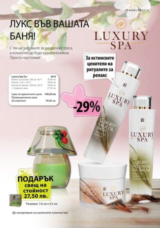 LR world | 3/4.13 | 3




ЛУКС ВЪВ ВАШАТА
БАНЯ!
С тях ще забравите за умората и стреса,
а кожата ви ще бъде кадифенонежна.
Просто неустоими!                               За истинските
                                                 ценители на
                                                ритуалите за
 Luxury Spa Σετ                      3610          релакс
 Мляко за къпане, 200 мл, 3611    36,90 лв.
 Пилинг, 250 г, 3612              38,90 лв.
 Балсам за релакс, 200 мл, 3613   36,90 лв.
 + подарък свещ                   27,50 лв.

 Сума на единичните цени 140,20 лв.	
 Промоционална цена




                                               -29%
 За комплект              99,90 лв.




      ПОДАРЪК
             свещ на
            стойност
            27,50 лв.
               Размери: 7,0 см x 9,5 см

 До изчерпване на наличните количества!
 
