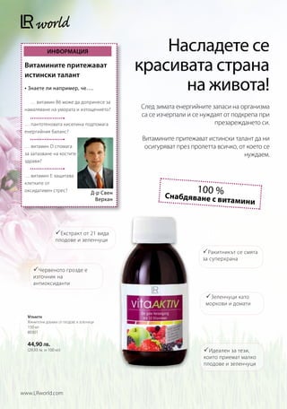 ИНФОРМАЦИЯ                                Насладете се
 Витамините притежават
 истински талант
                                                    красивата страна
 • Знаете ли например, че….                               на живота!
 	 … витамин B6 може да допринесе за
 намаляване на умората и изтощението?               След зимата енергийните запаси на организма
                                                    са се изчерпали и се нуждаят от подкрепа при
 … пантотеновата киселина подпомага                                          презареждането си.
 енергийния баланс?
                                                    Витамините притежават истински талант да ни
 … витамин D спомага                                 осигуряват през пролетта всичко, от което се
 за запазване на костите                                                                нуждаем.
 здрави?


 … витамин E защитава
 клетките от
 оксидативен стрес?
                                         Д-р Свен                      100 %
                                                            Снабдяване с ви
                                          Верхан                                  тамини



                    Екстракт от 21 вида
                   плодове и зеленчуци

                                                                          Ракитникът се смята
                                                                         за суперхрана

      Червеното грозде е
     източник на
     антиоксиданти

                                                                           Зеленчуци като
                                                                          моркови и домати

  Vitaaktiv
  Хранителна добавка от плодове и зеленчуци
  150 мл
  80301

  44,90 лв.
  (29,93 лв. за 100 мл)                                                   Идеален за тези,
                                                                         които приемат малко
                                                                         плодове и зеленчуци




www.LRworld.com
 