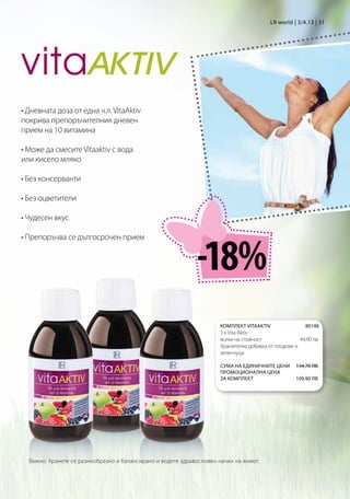 LR world | 3/4.13 | 31




• Дневната доза от една ч.л. VitaAktiv
покрива препоръчителния дневен
прием на 10 витамина

• Може да смесите Vitaaktiv с вода
или кисело мляко

• Без консерванти

• Без оцветители

• Чудесен вкус




                                                             -18%
• Препоръчва се дългосрочен прием




                                                                      КОМПЛЕКТ VITAAKTIV                80148
                                                                      3 x Vita Aktiv 	
                                                                      всеки на стойност              44,90 лв.
                                                                      Хранителна добавка от плодове и
                                                                      зеленчуци

                                                                      Сума на единичните цени 134,70 лв.
                                                                      Промоционална цена
                                                                      за комплект             109,90 лв.




  Важно: Хранете се разнообразно и балансирано и водете здравословен начин на живот.
 