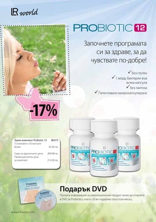 Започнете програмата
                                                                си за здраве, за да
                                                              чувствате по-добре!
                                                                                          Без глутен
                                                                               1 млрд. бактерии във
                                                                                    всяка капсула
                                                                                    Без лактоза
                                                                   Патентовано микрокапсулиране



              -17%
  Троен комплект Probiotic 12 80373
  3 опаковки x 30 капсули
  Всяка                      85,90 лв.

  Сума на единичните цени    257,70 лв.
  Промоционална цена
  за комплект                214,90 лв.




                                           Подарък DVD
                                           Пълната информация за революционния продукт може да откриете
                                           в DVD за Probiotics, което LR ви подарява през този месец.



www.LRworld.com
 