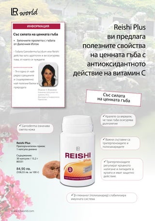 ИНФОРМАЦИЯ
                                                                 Reishi Plus
 Със силата на ценната гъба
 •	 Започнете пролетта с гъбата
                                                               ви предлага
 от Далечния Изток
                                                       полезните свойства
                                                          на ценната гъба с
 - Гъбата Ganoderma lucidum или Reishi
 действа като адаптоген и ви осигурява
 това, от което се нуждаете

                                                         антиоксидантното
 - Тя е една от най-
 рядко срещаните                                     действие на витамин C
 и същевременно
 най-полезни билки в
 природата
                         Йоанна Х. Влахояни
                         Клиничен консултант по
                         хранене, M.Sc,                                  Със силата
                         Докторант в Университета
                         Харокопио                                    на ценната гъба


                                                                          Кралете са вярвали,
                                                                         че тази гъба осигурява
                                                                         дълголетие
      Ganoderma означава
     светла кожа


                                                                          Важни съставки са
   Reishi Plus                                                           тритерпеноидите и
   Препоръчителен прием:                                                 полизахаридите
   1 капсула дневно

   Съдържание:
   30 капсули / 15,2 г
   80331                                                                   Тритерпеноидите
                                                                          регулират кръвното
   84,90 лв.                                                              налягане и липидите в
   (558,55 лв. за 100 г)                                                  кръвта и имат защитно
                                                                          действие.




                                                     β-глюканът (полизахарид) стабилизира
                                                    имунната система



www.LRworld.com
 