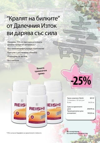 LR world | 3/4.13 | 35




“Кралят на билките”
от Далечния Изток
ви дарява със сила
 Покрива 75% от препоръчителните
 дневни нужди от витамин C*
 Без генномодифициращи технологии
 Капсули с растителна обвивка
 Подходящ за вегани
 Без лактоза


                                         Вашата
                                       тримесечна
                                          грижа



                                                        -25%
                                                    Троен комплект Reishi         80147
                                                    3 опаковки x 30 капсули
                                                    Всяка                      84,90 лв.

                                                    Сума на единичните
                                                    цени                      254,70 лв.
                                                    Промоционална цена
                                                    за комплект               189,90 лв.




                                                    До изчерпване
*75% съгласно Наредбата за хранителните стойности   на наличните количества
 