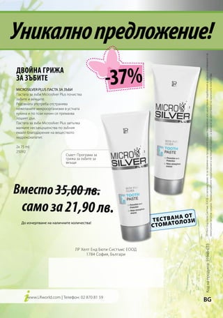 Уникално предложение!




                                                                                            ЛР Хелт Енд Бюти Систъмс ЕООД си запазва право то за промени на продуктите поради технически или качествени подобрения и не носи отговорност за
                                                    -37%
ДВОЙНА ГРИЖА
ЗА ЗЪБИТЕ




                                                                                            евентуални печатни грешки. Промоционалните предложения в настоящото издание са валидни до изчерпване на наличните количества.
MICROSILVER PLUS ПАСТА ЗА ЗЪБИ
Пастата за зъби Microsilver Plus почиства
зъбите и венците.
Редовната употреба отстранява
нежеланите микроорганизми в устната
кухина и по този начин се премахва
лошият дъх.
Пастата за зъби Microsilver Plus запълва
малките несъвършенства по зъбния
емайл благодарение на веществото
хидроксиапатит.

2x 75 ml
25092
                               Съвет: Програма за
                               грижа за зъбите за
                               вкъщи




Вместо 35,00 лв. 	
   само за 21,90 лв.
                                                                                 А ОТ
                                                                    Т Е С Т ВА Н Л ОЗ И
                                                                               О
                                                                    С ТО М АТ
   До изчерпване на наличните количества!
                                                                                          Код на продукта: 91946-033




                                    ЛР Хелт Енд Бюти Систъмс ЕООД
                                         1784 София, Българи




      www.LRworld.com | Телефон: 02 870 81 59
                                                                                          BG
 