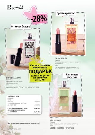 Просто красота!

                              -28%
       Истински блясък!




                                                       EAU DE BEAUTE
                                                       Парфюм
                                                       Излъчващ аура, изпълнена с жизнерадост и
                                                       темперамент
                              С всеки парфюм           3566
                                 получавате            СВЕЖ | ЦВЕТЕН | ВДЪХНОВЯВАЩ

                              ПОДАРЪК                                   Изпълнен
                              балсам за устни
EAU DE GLAMOUR                  на стойност                              със стил
Парфюм                           21,50 лв.
Неустоимо бляскав с нотка
на екстравагантност
3567
ОРИЕНТАЛСКИ | СТРАСТЕН | ИЗКУСИТЕЛЕН



  The Collection
  Парфюм
  50 мл
  Всеки за                        54,90 лв.	
  + подарък балсам за устни
  на стойност                     21,50 лв.

  Сума на единичните цени        76,40 лв.
  Промоционална цена
  за комплект                    54,90 лв.




                                                EAU DE STYLE
                                                Парфюм
   До изчерпване на наличните количества!       Елегантност, решителност и чувствена топлина
                                                3565

www.LRworld.com                                 ЦВЕТЕН | ПЛОДОВ | ЧУВСТВЕН
 