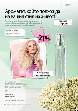 LR world | 3/4.13 | 5




Ароматът, който подхожда
на вашия стил на живот!
Пролетта настъпва. Облеклото става все по-леко, както и      С аромат
ароматите. За вас сме подбрали най-добрите парфюми за
пролетта, които непременно трябва да имате!
                                                             на пролет

   ИСТИНСКА МАГИЯ!
   Един аромат като звезда ,




                                               -21%
   изпълнен с ентусиазъм и
   страст!




                                              С усещане за
                                             модния подиум

Beauty queen by LR
Парфюм Свежа, сочна мандарина и
романтична роза са идеалният спътник през
пролетта Подправен с изкусителен жасмин и
мускус, този аромат ви гарантира
впечатляваща поява навсякъде.
50 мл
3322

Вместо 52,90 лв.
само за 41,90 лв.


ЦВЕТЕН | ПЛОДОВ | ЧУВСТВЕН

До изчерпване на наличните количества!
 