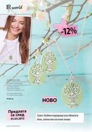 -12%



                                                    02*

                                                                     01*
01 КОЛИЕ HOLY GRAIL
•Цветен акрил и месингова сплав
•С покритие с вид на родий
•Дължина на верижката около 60 см с 5 см
удължаваща верижка
•Закопчалка тип щипка
•Предлага се в торбичка от тюл

37272 Green Hope (зелено)
67274 Spring Flower (лилаво)

64,90 лв.
                                               НОВО

  Предлага
   се след                                 Съвет: Особено подходящо към облекло в
       01.04.2013                          бели, зелени или пастелни тонове.

www.LRworld.com
 