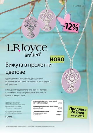 LR world | 3/4.13 | 7




                                                                                             -12%
                          02*




                                limited*
                                                                     НОВО
Бижута в пролетни
цветове
Вдъхновени от луксозните декоративни
орнаменти в европейските дворци и с модерно
оформление.

Бижу, с което ще привлечете всички погледи
към себе си и ще се превърнете в истинска                                                01*

кралица на пролетта.

                                          Зелен комплект Holy Grail Green
02 ОБЕЦИ HOLY GRAIL*                      Hope (колие и обеци)           67330
•Цветен акрил с месингова сплав
•Висулка около 32 x 29 мм                 Лилав комплект Holy Grail Spring Flower
•С покритие с вид на родий                (колие и обеци)                        67331
                                                                                               Предлага
67273 Green Hope (зелени)
67275 Spring Flower (лилави)
                                          Сума на единичните цени
                                          Промоционална цена
                                                                                119,80 лв.
                                                                                                се след
54,90 лв.
                                          за комплект                          104,90 лв.
                                                                                               01.04.2013


*Всяко лимитирано бижу LR.Joyce (Limited) има 6-месечна гаранция за качество.
 