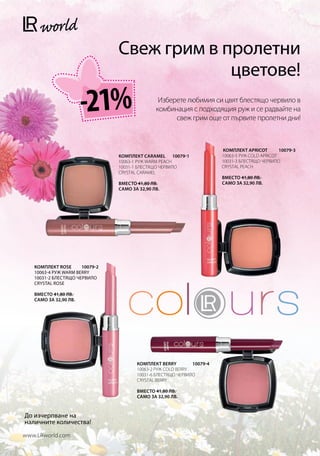 Свеж грим в пролетни
                                             цветове!
                       -21%                     Изберете любимия си цвят блестящо червило в
                                               комбинация с подходящия руж и се радвайте на
                                                     свеж грим още от първите пролетни дни!



                                                                        КОМПЛЕКТ APRICOT        10079-3
                                КОМПЛЕКТ CARAMEL 10079-1               10063-5 РУЖ COLD APRICOT
                                10063-1 РУЖ WARM PEACH                  10031-3 БЛЕСТЯЩО ЧЕРВИЛО
                                10031-1 БЛЕСТЯЩО ЧЕРВИЛО                CRYSTAL PEACH
                                CRYSTAL CARAMEL
                                                                        Вместо 41,80 лв.
                                Вместо 41,80 лв.                        само за 32,90 лв.
                                само за 32,90 лв.




   КОМПЛЕКТ ROSE     10079-2
   10063-4 РУЖ WARM BERRY
   10031-2 БЛЕСТЯЩО ЧЕРВИЛО
   CRYSTAL ROSE

   Вместо 41,80 лв.
   само за 32,90 лв.




                                       КОМПЛЕКТ BERRY        10079-4
                                       10063-2 РУЖ COLD BERRY
                                       10031-6 БЛЕСТЯЩО ЧЕРВИЛО
                                       CRYSTAL BERRY

                                       Вместо 41,80 лв.
                                       само за 32,90 лв.



До изчерпване на
наличните количества!

www.LRworld.com
 