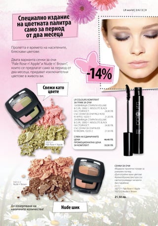 LR world | 3/4.13 | 9


    Специално издание
    на цветната палитра
       само за период
        от два месеца
Пролетта е времето на наситените,
бляскави цветове.

Двата варианта сенки за очи
“Pale Rose n’ Apple” и Nude n‘ Brown”,


                                                        -14%
които се предлагат само за период от
два месеца, придават изключителни
цветове в живота ви.


                    Свежи като
                      цвете
                                             LR COLOURS КОМПЛЕКТ
                                             ЗА ГРИМ ЗА ОЧИ		
                                             1)Извиваща спирала Volume
                                              Curl 10002-1 Absolute Black
                                             на стойност 	             24,90 лв.
                                             Със сенки за очи Pale Rose
                                             n‘ Apple, 10235-1	        21,50 лв.
                                             2)Извиваща спирала Volume
                                              Curl 10002-1 Absolute Black
                                             на стойност               24,90 лв.
                                             Със сенки за очи Nude
                                             n‘ Brown, 10235-2         21,50 лв.

                                             Сума на единичните
                                             цени                      46,40 лв.
                        10212-1              Промоционална цена
                        Pale Rose n’ Apple   за комплект               39,90 лв.




                                                                                    СЕНКИ ЗА ОЧИ
                                                                                    •Модерни пролетни тонове за
                                                                                    уникален поглед
                                                                                    •Дълготрайни ярки цветове
                                                                                    •Кремообразна текстура със
                                                                                    светоотразяващи пигменти
 10212-2                                                                            •Без парабени
 Nude n’ Brown
                                                                                    2x1г
                                                                                    10212-1 Pale Rose n‘ Apple
                                                                                    10212-2 Nude n‘ Brown

                                                                                    21,50 лв.

До изчерпване на
наличните количества!                   Nude шик
 