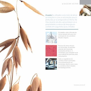 Estrutura do creme visto por
um microscópio. As partículas
redondas são minúsculas,
do tamanho de tão só 1-3
micrômetros, que compoêm-se de
uma multitude de partículas ainda
mais pequenas.
Todos os ingredientes do
cosmético foram examinados
minuciosamente por um
microscópio. Mesmo assim, todos
os cosméticos foram testados
dermatologicamente.
Os trabalhos sobre a fórmula dos
cremes duraram dois anos com
a intenção de criar cosméticos
eficazes e seguros.
A aveia foi utilizada como meio de aliviar
as irritações e curar as escoriações pouco
profundas já na antiga Grécia e Roma. Na
Ásia, durante séculos, aproveitavam-se as
propriedades curativas do beta-glucan
contido em cogumelos (p.ex. shiitake).
3
 