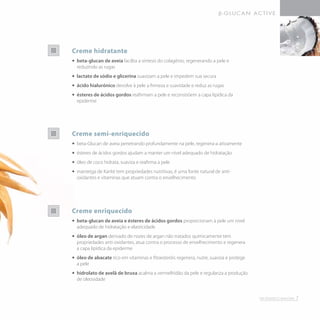 Creme hidratante
•• 	beta-glucan de aveia facilita a síntesis do colagénio, regenerando a pele e
reduzindo as rugas
•• 	lactato de sódio e glicerina suavizam a pele e impedem sua secura
•• 	ácido hialurónico devolve à pele a firmeza e suavidade e reduz as rugas
•• 	ésteres de ácidos gordos reafirmam a pele e reconstróem a capa lipídica da
epiderme
Creme semi-enriquecido
•• 	beta-Glucan de aveia penetrando profundamente na pele, regenera-a ativamente
•• 	ésteres de ácidos gordos ajudam a manter um nível adequado de hidratação
•• 	óleo de coco hidrata, suaviza e reafirma a pele
•• 	manteiga de Karité tem propriedades nutritivas, é uma fonte natural de anti-
oxidantes e vitaminas que atuam contra o envelhecimento
Creme enriquecido
•• 	beta-glucan de aveia e ésteres de ácidos gordos proporcionam à pele um nível
adequado de hidratação e elasticidade
•• 	óleo de argan derivado de nozes de argan não tratados quimicamente tem
propriedades anti-oxidantes, atua contra o processo de envelhecimento e regenera
a capa lipídica da epiderme
•• 	óleo de abacate rico em vitaminas e fitoesteróis regenera, nutre, suaviza e protege
a pele
•• 	hidrolato de avelã de bruxa acalma a vermelhidão da pele e regulariza a produção
de oleosidade
7
 
