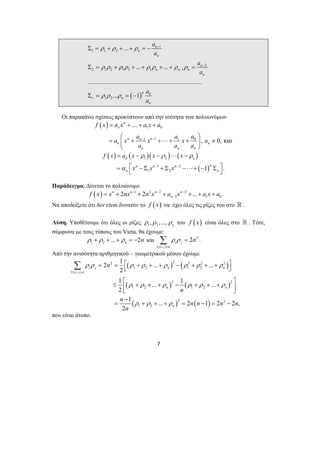 ρ ρ ρ ρ ρ ρ ρ ρ 
f x = a x + + ax + 
a 
⎛ ⎞ 
a x a − x − 
a x a a 
= ⎜ + + ⋅⋅⋅+ + ⎟ ≠ 
a a a 
⎝ ⎠ 
f x a x x x 
= − ρ − ρ ⋅⋅⋅ − 
ρ 
n n 
= α ⎡ x n n − ⎣ − Σ x + Σ x 
n − 
−⋅⋅⋅+ − n 
Σ ⎤ ⎦ 
Σ = . 
2 1 ... ... 
ρ ρ ρ ρ ρ ρ ρ ρ 
i j n n 
2 
1 ... 1 ... 
2 
ρ ρ ρ ρ ρ ρ 
1 ... 2 1 2 2 , 
2 
7 
ρ ρ ρ 
( ) 
1 
1 1 2 
2 
2 1 2 1 3 1 1 
0 
1 2 
... 
... ... 
....................................................................... 
... 1 
n 
n 
n 
n 
n n n 
n 
n 
n 
n 
a 
a 
a 
a 
ρ ρ ρ 
a 
ν 
a − 
− 
− 
Σ = + + + = − 
Σ = + + + + + = 
Σ = = − 
Οι παραπάνω σχέσεις προκύπτουν από την ισότητα των πολυωνύμων 
( ) 1 0 
1 1 1 0 
.... 
, 0,και 
n 
n 
n n n 
n n 
n n n 
( ) ( )( ) ( ) 
( ) 
1 2 
1 2 
1 2 1 . 
n n 
Παράδειγμα. Δίνεται το πολυώνυμο 
( ) 1 2 2 3 
3 1 0 n 2 n 2 n n ... 
n f x x nx − n x − a x − a x a 
− = + + + + + + . 
Να αποδείξετε ότι δεν είναι δυνατόν το f ( x) να έχει όλες τις ρίζες του στο  . 
Λύση. Υποθέτουμε ότι όλες οι ρίζες 1 2 , ,..., n ρ ρ ρ του f ( x) είναι όλες στο  . Τότε, 
σύμφωνα με τους τύπους του Vieta, θα έχουμε: 
1 2 ... 2 n ρ + ρ + + ρ = − n και 2 
1 
2 i j 
i j n 
ρ ρ n 
≤ < ≤ 
Από την ανισότητα αριθμητικού – γεωμετρικού μέσου έχουμε 
( ) ( ) 
( ) ( ) 
( ) ( ) 
2 2 2 2 2 
1 2 1 2 
1 
2 2 
1 2 1 2 
2 2 
1 2 
i j n 
n n 
n 
n 
n 
n ρ ρ ρ 
n n n n 
n 
≤ < ≤ 
= = ⎡ + + + − + + + ⎤ ⎣ ⎦ 
≤ ⎡ + + + − + + + ⎤ ⎢⎣ ⎥⎦ 
− 
= + + + = − = − 
Σ 
που είναι άτοπο. 
 