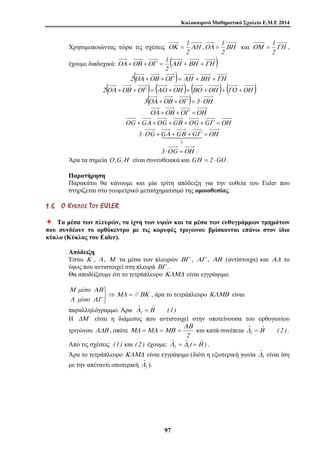 Καλοκαιρινό Μαθηματικό Σχολείο Ε.Μ.Ε 2014 
= 1 ,ΟΛ ΒΗ 
Χρησιμοποιώντας τώρα τις σχέσεις ΟΚ ΑΗ 
1 
3 G G G G 
ΜΔ =ΜΑ =ΜΒ = και κατά συνέπεια ˆ ˆ ( 2 ) 
9 7 
2 
= 1 και ΟΜ ΓΗ 
2 
= 1 , 
2 
έχουμε διαδοχικά: ΟΑ +ΟΒ +ΟΓ = (ΑΗ +ΒΗ +ΓΗ ) 
2 
2(ΟΑ +ΟΒ +ΟΓ )= ΑΗ +ΒΗ +ΓΗ 
2(ΟΑ +ΟΒ +ΟΓ )= (ΑΟ +ΟΗ )+ (ΒΟ +ΟΗ )+ (ΓΟ +ΟΗ ) 
3(ΟΑ +ΟΒ +ΟΓ )= 3 ⋅ΟΗ 
ΟΑ +ΟΒ +ΟΓ =ΟΗ 
Ο G +GΑ +Ο G +GΒ +Ο G +GΓ =ΟΗ 
⋅Ο +Α+	Β+
Γ =ΟΗ oG 
3 ⋅Ο G =ΟΗ . 
Άρα τα σημεία Ο ,G,Η είναι συνευθειακά και GΗ = 2 ⋅GO . 
Παρατήρηση 
Παρακάτω θα κάνουμε και μία τρίτη απόδειξη για την ευθεία του Euler που 
στηρίζεται στο γεωμετρικό μετασχηματισμό της ομοιοθεσίας. 
1 . 6 ΟΟ ΚΚ ΥΥ ΚΚ ΛΛ ΟΟ ΣΣ ΤΤ ΟΟ ΥΥ EUL E R 
Ø Τα μέσα των πλευρών, τα ίχνη των υψών και τα μέσα των ευθυγράμμων τμημάτων 
που συνδέουν το ορθόκεντρο με τις κορυφές τριγώνου βρίσκονται επάνω στον ίδιο 
κύκλο (Κύκλος του Euler). 
Απόδειξη 
Έστω Κ , Λ , Μ τα μέσα των πλευρών ΒΓ , ΑΓ , ΑΒ (αντίστοιχα) και ΑΔ το 
ύψος που αντιστοιχεί στη πλευρά ΒΓ . 
Θα αποδείξουμε ότι το τετράπλευρο ΚΛΜΔ είναι εγγράψιμο. 
⇒ 
μέσο 
Μ ΑΒ 
⎭ ⎬ ⎫ 
μέσο 
Λ ΑΓ 
ΜΛ = // ΒΚ , άρα το τετράπλευρο ΚΛΜΒ είναι 
παραλληλόγραμμο. Άρα ˆ ˆ (1) 
Λ1 = Β 
Η ΔΜ είναι η διάμεσος που αντιστοιχεί στην υποτείνουσα του ορθογωνίου 
ΑΒ 
τριγώνου ΑΔΒ , οπότε 
2 
Δ1 = Β . 
Από τις σχέσεις (1) και ( 2 ) έχουμε: ˆ ˆ ( ˆ ) 
Λ1 = Δ1 =Β . 
ˆΔ 
Άρα το τετράπλευρο ΚΛΜΔ είναι εγγράψιμο (διότι η εξωτερική γωνία 1 
είναι ίση 
ˆΛ 
με την απέναντι εσωτερική 1 
). 
 