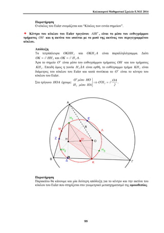 Καλοκαιρινό Μαθηματικό Σχολείο Ε.Μ.Ε 2014 
Παρατήρηση 
Ο κύκλος του Euler ονομάζεται και “Κύκλος των εννέα σημείων”. 
Ø Κέντρο του κύκλου του Euler τριγώνου ΑΒΓ , είναι το μέσο του ευθυγράμμου 
τμήματος ΟΗ και η ακτίνα του ισούται με το μισό της ακτίνας του περιγεγραμμένου 
κύκλου. 
Απόδειξη 
Τα τετράπλευρα ΟΚΗΗ 1 και ΟΚΗ 1Α είναι παραλληλόγραμμα. Διότι 
ΟΚ = // ΗΗ 1 και ΟΚ = // Η 1Α . 
Άρα το σημείο Ο ′ είναι μέσο του ευθυγράμμου τμήματος ΟΗ και του τμήματος 
ΚΗ 1 . Επειδή όμως η γωνία Η ΔΑ ˆ 
1 είναι ορθή, το ευθύγραμμο τμήμα ΚΗ 1 είναι 
διάμετρος του κύκλου του Euler και κατά συνέπεια το Ο ′ είναι το κέντρο του 
κύκλου του Euler. 
Στο τρίγωνο ΗΟΑ έχουμε: ⇒ 
′ 
Η ΗΑ 
μέσο 
1 2 
9 9 
⎭ ⎬ ⎫ 
Ο ΗΟ 
μέσο 
1 // 
ΟΑ 
Ο ′Η = . 
Παρατήρηση 
Παρακάτω θα κάνουμε και μία δεύτερη απόδειξη για το κέντρο και την ακτίνα του 
κύκλου του Euler που στηρίζεται στο γεωμετρικό μετασχηματισμό της ομοιοθεσίας. 
 