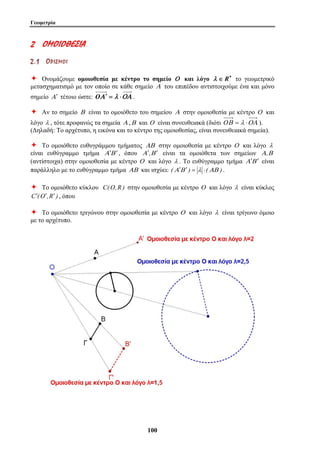 Γεωμετρία 
10 0 
2 ΟΟΜΜ ΟΟ ΙΙΟΟ ΘΘΕΕΣΣ ΙΙΑΑ 
2 . 1 ΟΟ ΡΡ ΙΙ ΣΣ ΜΜ ΟΟ ΙΙ 
Ø Ονομάζουμε ομοιοθεσία με κέντρο το σημείο Ο και λόγο λ ∈ R∗ το γεωμετρικό 
μετασχηματισμό με τον οποίο σε κάθε σημείο Α του επιπέδου αντιστοιχούμε ένα και μόνο 
σημείο Α′ τέτοιο ώστε: OΑ′ = λ ⋅ΟΑ . 
Ø Αν το σημείο Β είναι το ομοιόθετο του σημείου Α στην ομοιοθεσία με κέντρο Ο και 
λόγο λ , τότε προφανώς τα σημεία Α ,Β και Ο είναι συνευθειακά (διότι OΒ = λ ⋅ΟΑ ). 
(Δηλαδή: Το αρχέτυπο, η εικόνα και το κέντρο της ομοιοθεσίας, είναι συνευθειακά σημεία). 
Ø Το ομοιόθετο ευθυγράμμου τμήματος ΑΒ στην ομοιοθεσία με κέντρο Ο και λόγο λ 
είναι ευθύγραμμο τμήμα Α′Β ′ , όπου Α′,Β ′ είναι τα ομοιόθετα των σημείων Α,Β 
(αντίστοιχα) στην ομοιοθεσία με κέντρο Ο και λόγο λ . Το ευθύγραμμο τμήμα Α′Β ′ είναι 
παράλληλο με το ευθύγραμμο τμήμα ΑΒ και ισχύει: (Α′Β ′ ) = λ ⋅(ΑΒ ) . 
Ø Το ομοιόθετο κύκλου C(O,R ) στην ομοιοθεσία με κέντρο Ο και λόγο λ είναι κύκλος 
C′(O′,R′ ) , όπου 
Ø Το ομοιόθετο τριγώνου στην ομοιοθεσία με κέντρο Ο και λόγο λ είναι τρίγωνο όμοιο 
με το αρχέτυπο. 
 