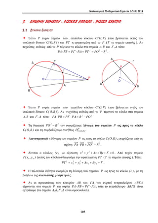 Καλοκαιρινό Μαθηματικό Σχολείο Ε.Μ.Ε 2014 
3 ΔΔ ΥΥΝΝ ΑΑΜΜΗΗ ΣΣ ΗΗΜΜ ΕΕ ΙΙΟΟ ΥΥ - ΡΡ ΙΙΖΖ ΙΙΚΚΟΟΣΣ ΑΑΞΞΟΟΝΝ ΑΑΣΣ - ΡΡ ΙΙΖΖ ΙΙΚΚΟΟ ΚΚ ΕΕΝΝ ΤΤ ΡΡΟΟ 
3 . 1 ΔΔ ΥΥ ΝΝ ΑΑ ΜΜ ΗΗ ΣΣ ΗΗ ΜΜ ΕΕ ΙΙ ΟΟ ΥΥ 
Ø Έστω P τυχόν σημείο του επιπέδου κύκλου C(O,R ) (που βρίσκεται εκτός του 
κυκλικού δίσκου C(O,R ) ) και PT η εφαπτομένη από το P (T το σημείο επαφής ). Αν 
τυχούσες ευθείες από το P τέμνουν το κύκλο στα σημεία A,B και Γ ,Δ τότε: 
PA⋅ PB = PΓ ⋅ PΔ = PT 2 = PO2 − R2 . 
Ø Έστω P τυχόν σημείο του επιπέδου κύκλου C(O,R ) (που βρίσκεται εντός του 
κυκλικού δίσκου C(O,R ) ). Αν τυχούσες ευθείες από το P τέμνουν το κύκλο στα σημεία 
A,B και Γ ,Δ τότε: PA⋅ PB = PΓ ⋅ PΔ = R2 − PO2 
. 
Ø Τη διαφορά PO2 − R2 την ονομάζουμε Δύναμη του σημείου P ως προς το κύκλο 
C(O,R ) και τη συμβολίζουμε συνήθως P 
DC(O,R ) . 
Ø Διανυσματικά η δύναμη του σημείου P ως προς το κύκλο C(O,R ) , εκφράζεται από τη 
σχέση: 2 2 PA⋅ PB = PO − R . 
Ø Δίνεται ο κύκλος ( c ) με εξίσωση x2 + y2 + Ax + By +Γ = 0 . Από τυχόν σημείο 
P( xo , yo ) (εκτός του κύκλου) θεωρούμε την εφαπτομένη PT (T το σημείο επαφής ). Τότε: 
PT 2 x y Ax By . 
2 
o 
= + + o + o +Γ 
10 5 
2 
o 
Ø Η τελευταία ισότητα εκφράζει τη δύναμη του σημείου P ως προς το κύκλο ( c ) , με τη 
βοήθεια της αναλυτικής γεωμετρίας. 
Ø Αν οι προεκτάσεις των πλευρών AB και ΓΔ του κυρτού τετραπλεύρου ABΓΔ 
τέμνονται στο σημείο P και ισχύει PA⋅ PB = PΓ ⋅ PΔ , τότε το τετράπλευρο ABΓΔ είναι 
εγγράψιμο (τα σημεία A,B,Γ ,Δ είναι ομοκυκλικά). 
 