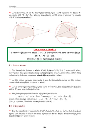 Γεωμετρία 
Ø Αν οι διαγώνιες AB και ΓΔ του κυρτού τετραπλεύρου AΓBΔ τέμνονται στο σημείο P 
και ισχύει PA⋅ PB = PΓ ⋅ PΔ , τότε το τετράπλευρο AΓBΔ είναι εγγράψιμο (τα σημεία 
A,B,Γ ,Δ είναι ομοκυκλικά). 
ΟΜΟΚΥΚΛΙΚΑ ΣΗΜΕΙΑ 
Για να αποδείξουμε ότι τα σημεία A,B,Γ ,Δ είναι ομοκυκλικά, αρκεί να αποδείξουμε 
ότι: PA⋅ PB = PΓ ⋅ PΔ . 
(Προσέξτε τα δύο προηγούμενα σχήματα) 
3 . 2 ΡΡ ΙΙ ΖΖ ΙΙ ΚΚ ΟΟ ΣΣ ΑΑ ΞΞ ΟΟ ΝΝ ΑΑ ΣΣ 
Ø Στο ίδιο επίπεδο δίνονται οι κύκλοι C1(O1 ,R1 ) και C2 (O2 ,R2 ). Ο γεωμετρικός τόπος 
των σημείων που έχουν ίσες δυνάμεις ως προς τους δύο κύκλους, είναι ευθεία κάθετη προς 
τη διάκεντρο O1O2 που ονομάζεται ριζικός άξονας των δύο κύκλων. 
Ø Αν δύο κύκλοι τέμνονται στα σημεία A και B , τότε ριζικός άξονας των δύο κύκλων 
είναι η ευθεία που ορίζουν τα σημεία A και B . 
Ø Αν M είναι τυχόν σημείο του ριζικού άξονα δύο κύκλων, τότε τα εφαπτόμενα τμήματα 
από το M προς τους κύκλους είναι ίσα. 
Ø Η εξίσωση του ριζικού άξονα των μη ομόκεντρων κύκλων 
10 6 
1 1 1 
2 2 
2 2 
( c1 ) : x + y + A x + B y +Γ και ( c2 ) : x + y + A 2 x + B 2 y +Γ 
2 
είναι η ευθεία που έχει εξίσωση: ( A1 − A2 )x + ( B1 − B2 )y + (Γ1 −Γ 2 ) = 0 . 
(Όλες οι εξισώσεις εννοούνται στο Καρτεσιανό επίπεδο) 
3 . 3 ΡΡ ΙΙ ΖΖ ΙΙ ΚΚ ΟΟ ΚΚ ΕΕ ΝΝ ΤΤ ΡΡ ΟΟ 
Ø Στο ίδιο επίπεδο δίνονται οι κύκλοι C1(O1 ,R1 ) ,C2 (O2 ,R2 ) και C3 (O3 ,R3 ) . Οι ριζικοί 
άξονες (που ορίζουν οι κύκλοι ανά δύο), περνάνε από το ίδιο σημείο το οποίο ονομάζουμε 
ριζικό κέντρο των τριών κύκλων. 
 