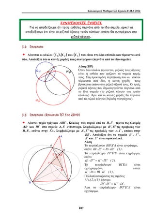 Καλοκαιρινό Μαθηματικό Σχολείο Ε.Μ.Ε 2014 
ΣΥΝΤΡΕΧΟΥΣΕΣ ΕΥΘΕΙΕΣ 
Για να αποδείξουμε ότι τρεις ευθείες περνάνε από το ίδιο σημείο, αρκεί να 
αποδείξουμε ότι είναι οι ριζικοί άξονες τριών κύκλων, οπότε θα συντρέχουν στο 
ριζικό κέντρο. 
3 . 4 ΠΠ ΡΡ ΟΟ ΒΒ ΛΛ ΗΗ ΜΜ ΑΑ 
Ø Δίνονται οι κύκλοι ( ) C1 , ( ) C2 και ( ) C3 που είναι στο ίδιο επίπεδο και τέμνονται ανά 
δύο. Αποδείξτε ότι οι κοινές χορδές τους συντρέχουν (περνάνε από το ίδιο σημείο). 
Λύση (ΒΨ) 
Όταν δύο κύκλοι τέμνονται, ριζικός τους άξονας 
είναι η ευθεία που ορίζουν τα σημεία τομής 
τους. Στη προκειμένη περίπτωση που οι κύκλοι 
τέμνονται ανά δύο, η κοινή χορδή τους 
βρίσκεται επάνω στο ριζικό άξονά τους. Οι τρείς 
ριζικοί άξονες που δημιουργούνται περνάνε από 
το ίδιο σημείο (το ριζικό κέντρο των τριών 
κύκλων). Άρα και οι κοινές χορδές θα περνάνε 
από το ριζικό κέντρο (δηλαδή συντρέχουν). 
3 . 5 ΠΠ ΡΡ ΟΟ ΒΒ ΛΛ ΗΗ ΜΜ ΑΑ ( ROMA N I A N T S T F O R J BMO) 
Ø Δίνεται τυχόν τρίγωνο ΑΒΓ . Κύκλος που περνά από τα Β ,Γ τέμνει τις πλευρές 
ΑΒ και ΒΓ στα σημεία Δ ,Ε αντίστοιχα. Συμβολίζουμε με Β ′,Ε ′ τις προβολές των 
Β ,Ε , επάνω στην ΓΔ . Συμβολίζουμε με Δ ′,Γ ′ τις προβολές των Δ ,Γ , επάνω στην 
10 7 
ΒΕ . Αποδείξτε ότι τα σημεία Β ′ , Γ ′ , 
Δ ′ και Ε ′ είναι ομοκυκλικά. 
Λύση 
Το τετράπλευρο ΒΒ ′Δ′Δ είναι εγγράψιμο, 
οπότε ΙΒ ⋅ΙΔ′ = ΙΔ ⋅ΙΒ ′ (1) . 
Το τετράπλευρο ΓΓ Ε′ Ε′ είναι εγγράψιμο, 
οπότε 
ΙΕ ⋅ΙΓ ′ = ΙΓ ⋅ΙΕ ′ ( 2 ) . 
Το τετράπλευρο ΒΓΕΔ είναι 
εγγεγραμμένο, οπότε 
ΙΓ ⋅ΙΔ = ΙΒ ⋅ΙΕ ( 3 ). 
Πολλαπλασιάζοντας τις σχέσεις 
(1),( 2 ),( 3 ) έχουμε: 
ΙΒ ′ ⋅ΙΕ ′ = ΙΓ ′ ⋅ΙΔ′ . 
Άρα το τετράπλευρο Β ′Γ Ε′ Δ′ ′ είναι 
εγγράψιμο. 
 