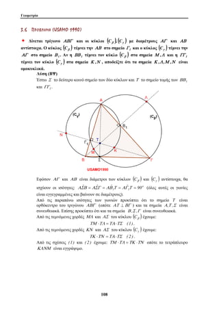 Γεωμετρία 
3 . 6 ΠΠ ΡΡ ΟΟ ΒΒ ΛΛ ΗΗ ΜΜ ΑΑ (US AMO 1 9 9 0 ) 
Ø Δίνεται τρίγωνο ΑΒΓ και οι κύκλοι ( ) ( ) Cβ , Cγ με διαμέτρους ΑΓ και ΑΒ 
αντίστοιχα. Ο κύκλος ( ) Cβ τέμνει την ΑΒ στο σημείο Γ 1 και ο κύκλος ( ) Cγ τέμνει την 
ΑΓ στο σημείο Β 1 . Αν η ΒΒ 1 τέμνει τον κύκλο ( ) Cβ στα σημεία Μ ,Λ και η ΓΓ 1 
τέμνει τον κύκλο ( ) Cγ στα σημεία Κ ,Ν , αποδείξτε ότι τα σημεία Κ ,Λ ,Μ ,Ν είναι 
ομοκυκλικά. 
Λύση (ΒΨ) 
Έστω Σ το δεύτερο κοινό σημείο των δύο κύκλων και Τ το σημείο τομής των ΒΒ1 
και ΓΓ1 . 
Εφόσον ΑΓ και ΑΒ είναι διάμετροι των κύκλων ( ) Cβ και ( ) Cγ αντίστοιχα, θα 
ισχύουν οι ισότητες: o 
1 1 90 ΑΣˆΒ = ΑΣˆΓ = ΑΒˆ Τ = ΑΓˆ Τ = (όλες αυτές οι γωνίες 
είναι εγγεγραμμένες και βαίνουν σε διαμέτρους). 
Από τις παραπάνω ισότητες των γωνιών προκύπτει ότι το σημείο T είναι 
ορθόκεντρο του τριγώνου ΑΒΓ (οπότε ΑΤ ⊥ ΒΓ ) και τα σημεία Α,Τ ,Σ είναι 
συνευθειακά. Επίσης προκύπτει ότι και τα σημεία Β ,Σ ,Γ είναι συνευθειακά. 
Από τις τεμνόμενες χορδές ΜΛ και ΑΣ του κύκλου ( ) Cβ έχουμε: 
ΤΜ ⋅ΤΛ =ΤΑ ⋅ΤΣ (1) . 
Από τις τεμνόμενες χορδές ΚΝ και ΑΣ του κύκλου ( ) Cγ έχουμε: 
ΤΚ ⋅ΤΝ =ΤΑ ⋅ΤΣ ( 2 ) . 
Από τις σχέσεις (1) και ( 2 ) έχουμε: ΤΜ ⋅ΤΛ =ΤΚ ⋅ΤΝ οπότε το τετράπλευρο 
ΚΛΝΜ είναι εγγράψιμο. 
10 8 
 