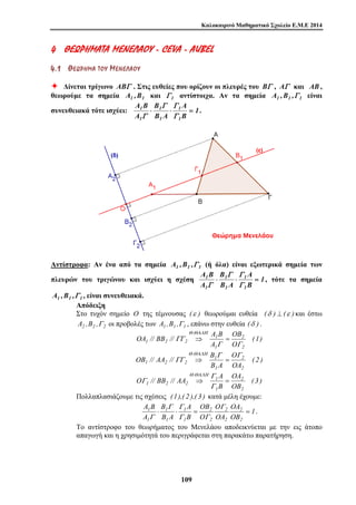 Καλοκαιρινό Μαθηματικό Σχολείο Ε.Μ.Ε 2014 
4 ΘΘΕΕ ΩΩΡΡ ΗΗΜΜΑΑ TA ΜΜ ΕΕΝΝΕΕ ΛΛ ΑΑΟΟ ΥΥ - CEVA - AUBEL 
4 . 1 ΘΘ ΕΕ ΩΩ ΡΡ ΗΗ ΜΜ ΑΑ ΤΤ ΟΟ ΥΥ ΜΜ ΕΕ ΝΝ ΕΕ ΛΛ ΑΑ ΟΟ ΥΥ 
Ø Δίνεται τρίγωνο ABΓ . Στις ευθείες που ορίζουν οι πλευρές του BΓ , AΓ και AB , 
θεωρούμε τα σημεία A1 ,B1 και Γ 1 αντίστοιχα. Αν τα σημεία A1 ,B1 ,Γ 1 είναι 
Γ Γ 
A 
συνευθειακά τότε ισχύει: 1 ⋅ ⋅ = 
1 
B 
OA // BB // A B 
ΓΓ 
Θ ΘΑΛΗ 
⇒ = 
OB // AA // B 
O // BB // AA A 
A 
Γ Γ 
1 ⋅ ⋅ 1 
= = 
10 9 
B 
1 
B A 
A B 
A 
1 
1 
1 
1 
Γ 
Γ 
. 
Αντίστροφα: Αν ένα από τα σημεία A1 ,B1 ,Γ 1 (ή όλα) είναι εξωτερικά σημεία των 
πλευρών του τριγώνου και ισχύει η σχέση 1 Γ Γ 
A 
⋅ ⋅ = 
1 
B 
B 
1 
B A 
A B 
A 
1 
1 
1 
1 
Γ 
Γ 
, τότε τα σημεία 
A1 ,B1 ,Γ 1 , είναι συνευθειακά. 
Απόδειξη 
Στο τυχόν σημείο O της τέμνουσας (ε ) θεωρούμαι ευθεία (δ ) ⊥ (ε ) και έστω 
A2 ,B2 ,Γ 2 οι προβολές των A1 ,B1 ,Γ1 , επάνω στην ευθεία (δ ) . 
(1) 
OB 
O 
A 
2 
2 
1 
1 
. 
1 2 2 Γ Γ 
( 2 ) 
O 
OA 
1 
B A 
2 
2 
1 
. 
1 2 2 
Γ Γ 
ΓΓ 
Θ ΘΑΛΗ 
⇒ = 
( 3 ) 
OA 
2 
OB 
B 
2 
Γ 
1 
1 
. 
1 2 2 ⇒ = 
Γ 
Γ 
Θ ΘΑΛΗ 
Πολλαπλασιάζουμε τις σχέσεις (1),( 2 ),( 3 ) κατά μέλη έχουμε: 
1 
OA 
2 
OB 
O 
OA 
OB 
O 
B 
B 
1 
B A 
A B 
A 
2 
2 
2 
2 
2 
1 
1 
1 
Γ 
Γ Γ 
Γ 
. 
Το αντίστροφο του θεωρήματος του Μενελάου αποδεικνύεται με την εις άτοπο 
απαγωγή και η χρησιμότητά του περιγράφεται στη παρακάτω παρατήρηση. 
 