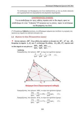 Καλοκαιρινό Μαθηματικό Σχολείο Ε.Μ.Ε 2014 
Το αντίστροφο του θεωρήματος του Ceva αποδεικνύεται με την εις άτοπο απαγωγή 
και η χρησιμότητά του περιγράφεται στη παρακάτω παρατήρηση. 
ΣΥΝΤΡΕΧΟΥΣΕΣ ΕΥΘΕΙΕΣ 
Για να αποδείξουμε ότι τρεις ευθείες περνάνε από το ίδιο σημείο, αρκεί να 
αποδείξουμε ότι είναι “ Σεβιανές” (*) τριγώνου για τις οποίες ισχύει το αντίστροφο 
του θεωρήματος του Ceva. 
(*) Ονομάζουμε Σεβιανές τριγώνου, τα ευθύγραμμα τμήματα που συνδέουν τις κορυφές του 
τριγώνου με σημεία των απέναντι πλευρών του. 
4 . 3 ΘΘ ΕΕ ΩΩ ΡΡ ΗΗ ΜΜ ΑΑ ΤΤ ΟΟ ΥΥ CE V A ( ΤΤ ΡΡ ΙΙ ΓΓ ΩΩ ΝΝ ΟΟ ΜΜ ΕΕ ΤΤ ΡΡ ΙΙ ΚΚ ΗΗ ΕΕ ΚΚ ΔΔ ΟΟ ΧΧ ΗΗ ) 
Ø Δίνεται τρίγωνο ABΓ . Στις ευθείες που ορίζουν οι πλευρές του BΓ , AΓ και AB , 
θεωρούμε τα σημεία A1 ,B1 και Γ 1 αντίστοιχα. Οι ευθείες AA1 ,BB1 ,ΓΓ 1 περνάνε από 
ημα 
ημβ 
ημγ 
το ίδιο σημείο αν και μόνο αν: 1 ⋅ 1 
⋅ = 
1 
α β 
. 
ΑΑ 
ΑΑ 
ΒΑ 
1 ημα 
ΑΑ 
ΑΑ 
ΓΑ 
1 ημα 
11 1 
1 
2 
2 
2 
ημγ 
ημβ 
ημα 
. 
Απόδειξη 
Εφαρμόζοντας στο τρίγωνο ΑΒΓ το νόμο των ημιτόνων έχουμε: 
γ 
= = = 2R (1) 
ημΓ 
ημΒ 
ημΑ 
Εφαρμόζοντας στο τρίγωνο ΑΒΑ1 το νόμο των ημιτόνων έχουμε: 
1 ( 2 ) 
1 
1 
1 
1 
ημΒ 
ΒΑ 
ημΒ 
ημα 
= ⇔ = . 
Εφαρμόζοντας στο τρίγωνο ΑΓΑ1 το νόμο των ημιτόνων έχουμε: 
2 ( 3 ) 
1 
1 
1 
2 
ημΓ 
ΓΑ 
ημΓ 
ημα 
= ⇔ = . 
 