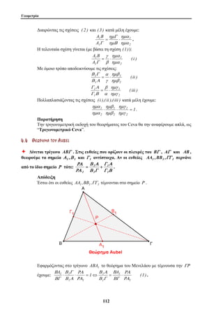 Γεωμετρία 
Διαιρώντας τις σχέσεις ( 2 ) και ( 3 ) κατά μέλη έχουμε: 
A B 
ημΓ 
γ 
α 
β 
ημγ 
ημβ 
ημα 
1 ⋅ ⋅ = 
Γ Α 
1 
Β Α 
1 
11 2 
ημα 
1 
2 
1 
A 
1 
ημα 
ημΒ 
Γ 
= ⋅ . 
Η τελευταία σχέση γίνεται (με βάσει τη σχέση (1)): 
( i ) 
A B 
A 
ημα 
1 
2 
1 
1 
ημα 
β 
Γ 
= ⋅ 
Με όμοιο τρόπο αποδεικνύουμε τις σχέσεις: 
( ii ) 
ημβ 
1 
2 
Β Γ 
1 
1 
ημβ 
γ 
Β Α 
= ⋅ 
( iii ) 
ημγ 
1 
2 
Γ Α 
1 
1 
ημγ 
α 
Γ Β 
= ⋅ 
Πολλαπλασιάζοντας τις σχέσεις ( i ),( ii ),( iii ) κατά μέλη έχουμε: 
1 
1 
2 
1 
2 
2 
ημγ 
ημβ 
ημα 
. 
Παρατήρηση 
Την τριγωνομετρική εκδοχή του θεωρήματος του Ceva θα την αναφέρουμε απλά, ως 
“Τριγωνομετρικό Ceva”. 
4 . 4 ΘΘ ΕΕ ΩΩ ΡΡ ΗΗ ΜΜ ΑΑ ΤΤ ΟΟ ΥΥ AU B E L 
Ø Δίνεται τρίγωνο ABΓ . Στις ευθείες που ορίζουν οι πλευρές του BΓ , AΓ και AB , 
θεωρούμε τα σημεία Α1 ,Β 1 και Γ 1 αντίστοιχα. Αν οι ευθείες AA1 ,BB1 ,ΓΓ 1 περνάνε 
από το ίδιο σημείο Ρ τότε: 
Γ Β 
Β Α 
1 
Β Γ 
ΡΑ 
ΡΑ 
1 
1 
1 
= + . 
Απόδειξη 
Έστω ότι οι ευθείες AA1 ,BB1 ,ΓΓ1 τέμνονται στο σημείο Ρ . 
Εφαρμόζοντας στο τρίγωνο ABA1 το θεώρημα του Μενελάου με τέμνουσα την ΓΡ 
A A ΡΑ 
έχουμε: 1 (1) 
1 
1 
1 
Β Γ 
1 1 
ΡΑ 
1 1 
ΡΑ 
Β 
ΒΓ 
Β Γ 
ΡΑ 
Β Α 
Β 
ΒΓ 
⋅ ⋅ = ⇔ = ⋅ . 
 