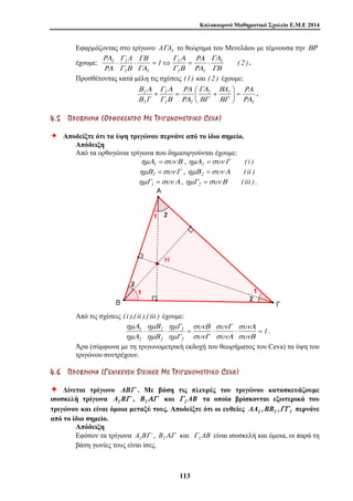 Καλοκαιρινό Μαθηματικό Σχολείο Ε.Μ.Ε 2014 
Εφαρμόζοντας στο τρίγωνο AΓA1 το θεώρημα του Μενελάου με τέμνουσα την ΒΡ 
A Γ 1 
Α 
ΡΑ 
έχουμε: 1 1 ( 2 ) 
1 1 
1 ΡΑ 
A 
+ = ⎛ + . 
συνΑ 
συνΓ 
συνΒ 
ημΓ 
ημΒ 
ημΑ 
1 ⋅ ⋅ 1 
= ⋅ ⋅ = 
11 3 
Γ 
ΡΑ 
1 1 
ΓΒ 
1 1 
ΓΑ 
ΓΒ 
ΡΑ 
Γ Β 
ΓΑ 
Γ Β 
ΡΑ 
⋅ ⋅ = ⇔ = ⋅ . 
Προσθέτοντας κατά μέλη τις σχέσεις (1) και ( 2 ) έχουμε: 
ΡΑ 
1 
Β 
ΓΑ 
1 1 
Γ Α 
1 
1 1 
Β Α 
1 
ΡΑ 
ΒΓ 
ΒΓ 
ΡΑ 
Γ Β 
Β Γ 
⎞ 
= ⎟⎠ 
⎜⎝ 
4 . 5 ΠΠ ΡΡ ΟΟ ΒΒ ΛΛ ΗΗ ΜΜ ΑΑ ( ΟΟ ΡΡ ΘΘ ΟΟ ΚΚ ΕΕ ΝΝ ΤΤ ΡΡ ΟΟ ΜΜ ΕΕ ΤΤ ΡΡ ΙΙ ΓΓ ΩΩ ΝΝ ΟΟ ΜΜ ΕΕ ΤΤ ΡΡ ΙΙ ΚΚ ΟΟ CE V A ) 
Ø Αποδείξτε ότι τα ύψη τριγώνου περνάνε από το ίδιο σημείο. 
Απόδειξη 
Από τα ορθογώνια τρίγωνα που δημιουργούνται έχουμε: 
ημΑ1 =συν Β , ημΑ2 =συν Γ ( i ) 
ημΒ1 =συν Γ , ημΒ 2 =συν Α ( ii ) 
ημΓ1 =συν Α , ημΓ2 =συν Β ( iii ). 
Από τις σχέσεις ( i ),( ii ),( iii ) έχουμε: 
1 
2 
1 
2 
2 
συνΒ 
συνΑ 
συνΓ 
ημΓ 
ημΒ 
ημΑ 
. 
Άρα (σύμφωνα με τη τριγωνομετρική εκδοχή του θεωρήματος του Ceva) τα ύψη του 
τριγώνου συντρέχουν. 
4 . 6 ΠΠ ΡΡ ΟΟ ΒΒ ΛΛ ΗΗ ΜΜ ΑΑ ( ΓΓ ΕΕ ΝΝ ΙΙ ΚΚ ΕΕ ΥΥ ΣΣ ΗΗ S T E I N E R ΜΜ ΕΕ ΤΤ ΡΡ ΙΙ ΓΓ ΩΩ ΝΝ ΟΟ ΜΜ ΕΕ ΤΤ ΡΡ ΙΙ ΚΚ ΟΟ CE V A ) 
Ø Δίνεται τρίγωνο ABΓ . Με βάση τις πλευρές του τριγώνου κατασκευάζουμε 
ισοσκελή τρίγωνα A1BΓ , B1ΑΓ και Γ 1AB τα οποία βρίσκονται εξωτερικά του 
τριγώνου και είναι όμοια μεταξύ τους. Αποδείξτε ότι οι ευθείες AA1 ,BB1 ,ΓΓ 1 περνάνε 
από το ίδιο σημείο. 
Απόδειξη 
Εφόσον τα τρίγωνα A1BΓ , B1ΑΓ και Γ1AB είναι ισοσκελή και όμοια, οι παρά τη 
βάση γωνίες τους είναι ίσες. 
 