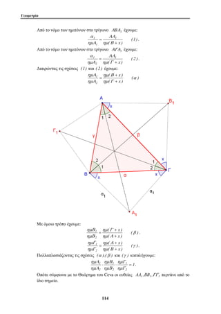 Γεωμετρία 
Από το νόμο των ημιτόνων στο τρίγωνο ΑBΑ1 έχουμε: 
ΑΑ 
= 
ημ Β 
ΑΑ 
( + 
x ) 
ημ Β 
ημΑ 
1 α 
( x ) 
ημ Γ 
ημΒ 
+ 
1 β 
= . 
( x ) 
ημ Α 
ημΓ 
+ 
1 γ 
= . 
ημΓ 
ημΒ 
ημΑ 
1 ⋅ ⋅ = 
11 4 
(1) 
1 
( x ) 
1 
α 
1 
+ 
ημΑ 
. 
Από το νόμο των ημιτόνων στο τρίγωνο ΑΓΑ1 έχουμε: 
( 2 ) 
1 
( x ) 
2 
α 
1 
+ 
= 
ημ Γ 
ημΑ 
. 
Διαιρώντας τις σχέσεις (1) και ( 2 ) έχουμε: 
( ) 
( x ) 
2 
ημ Γ 
ημΑ 
+ 
= 
Με όμοιο τρόπο έχουμε: 
( ) 
( x ) 
2 
ημ Α 
ημΒ 
+ 
( ) 
( x ) 
2 
ημ Β 
ημΓ 
+ 
Πολλαπλασιάζοντας τις σχέσεις (α ),(β ) και (γ ) καταλήγουμε: 
1 
1 
2 
1 
2 
2 
ημΓ 
ημΒ 
ημΑ 
. 
Οπότε σύμφωνα με το Θεώρημα του Ceva οι ευθείες AA1 ,BB1 ,ΓΓ1 περνάνε από το 
ίδιο σημείο. 
 