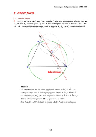Καλοκαιρινό Μαθηματικό Σχολείο Ε.Μ.Ε 2014 
5 ΕΕ ΥΥΘΘΕΕ ΙΙΕΕ ΣΣ SIMSON 
5 . 1 ΕΕ ΥΥ ΘΘ ΕΕ ΙΙ ΑΑ S IMS O N 
Ø Δίνεται τρίγωνο ABΓ και τυχόν σημείο Ρ του περιγεγραμμένου κύκλου του. Αν 
Α1 ,Β 1 και Γ1 είναι οι προβολές του Ρ στις ευθείες που ορίζουν οι πλευρές BΓ , AΓ 
και AB του τριγώνου (αντίστοιχα), τότε τα σημεία Α1 ,Β 1 και Γ1 είναι συνευθειακά. 
Απόδειξη 
Το τετράπλευρο 1 1 AB ΡΓ είναι εγγράψιμο, οπότε: xˆ ˆ Bˆ 
11 5 
Ρ 1Γ1 = Ρ ΑΓ1 = . 
Το τετράπλευρο ABΓΡ είναι εγγεγραμμένο, οπότε: ˆ ˆ ˆx 
Ρ ΑΓ1 = ΡΓΒ = . 
Το τετράπλευρο Γ Α Ρ 1 1 B είναι εγγράψιμο, οπότε: yˆ ˆ Bˆ 
Γ 1Α1 =Α1Ρ Γ = . 
Από το ορθογώνιο τρίγωνο ΡΑ1Γ , έχουμε: ˆx + ˆy = 90o . 
Άρα o 
1 1 1 180 Bˆ 
Α Γ = . Δηλαδή τα σημεία Α1 ,B1 ,Γ1 είναι συνευθειακά. 
 