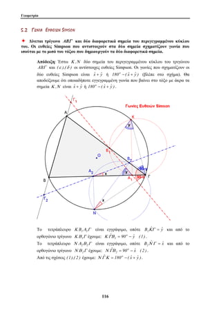 Γεωμετρία 
5 . 2 ΓΓ ΩΩ ΝΝ ΙΙ ΑΑ ΕΕ ΥΥ ΘΘ ΕΕ ΙΙ ΩΩ ΝΝ S IMS O N 
Ø Δίνεται τρίγωνο ABΓ και δύο διαφορετικά σημεία του περιγεγραμμένου κύκλου 
του. Οι ευθείες Simpson που αντιστοιχούν στα δύο σημεία σχηματίζουν γωνία που 
ισούται με το μισό του τόξου που δημιουργούν τα δύο διαφορετικά σημεία. 
Απόδειξη: Έστω Κ ,Ν δύο σημεία του περιγεγραμμένου κύκλου του τριγώνου 
ABΓ και (ε ),(δ ) οι αντίστοιχες ευθείες Simpson. Οι γωνίες που σχηματίζουν οι 
δύο ευθείες Simpson είναι ˆx + ˆy ή 180o −( ˆx + ˆy ) (βλέπε στο σχήμα). Θα 
αποδείξουμε ότι οποιαδήποτε εγγεγραμμένη γωνία που βαίνει στο τόξο με άκρα τα 
σημεία Κ ,Ν είναι ˆx + ˆy ή 180o −( ˆx + ˆy ) . 
Το τετράπλευρο Κ B1Α1Γ είναι εγγράψιμο, οπότε B1ΚˆΓ = ˆy και από το 
ορθογώνιο τρίγωνο Κ ΒΓ έχουμε: Κ ΓΒˆ = 90o − ˆ11 y (1) 
. 
Το τετράπλευρο Ν Α2Β 2Γ είναι εγγράψιμο, οπότε B2Νˆ Γ = ˆx και από το 
ορθογώνιο τρίγωνο Ν Β 2Γ έχουμε: ˆ 90o ˆx ( 2 ) 
Ν ΓΒ 2 = − . 
Από τις σχέσεις (1),( 2 ) έχουμε: Ν ΓˆΚ = 180o − ( ˆx + ˆy ). 
11 6 
 