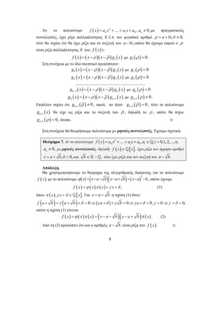 Αν το πολυώνυμο ( ) 1 0 n .... , 0, 
n n f x = a x + + a x + a a ≠ με πραγματικούς 
συντελεστές, έχει ρίζα πολλαπλότητας k ≤ n τον μιγαδικό αριθμό ρ = a + bi,b ≠ 0, 
τότε θα ισχύει ότι θα έχει ρίζα και το συζυγή του a −bi, οπότε θα έχουμε (αφού ο ρ 
είναι ρίζα πολλαπλότητας k του f ( x) ) : 
( ) ( )( ) ( ) 1 f x = x −ρ x −ρ g x με ( ) 1 g ρ = 0 . 
Στη συνέχεια με το ίδιο σκεπτικό προκύπτουν: 
( ) ( )( ) ( ) 1 2 g x = x −ρ x −ρ g x με ( ) 2 g ρ = 0 
( ) ( )( ) ( ) 2 3 g x = x −ρ x −ρ g x με ( ) 3 g ρ = 0 
.................................................................... 
( ) ( )( ) ( ) k 1 k g x x ρ x ρ g x − = − − με ( ) 0 k g ρ = 
( ) ( )( ) ( ) k k 1 g x x ρ x ρ g x + = − − με ( ) 1 0 k g ρ + ≠ . 
Επιπλέον ισχύει ότι ( ) 1 0 k g ρ + ≠ , αφού, αν ήταν ( ) 1 0 k g ρ + = , τότε το πολυώνυμο 
( ) k 1 g x + θα είχε ως ρίζα και το συζυγή του ρ , δηλαδή το ρ , οπότε θα ίσχυε 
( ) 1 0, k g ρ + = άτοπο. , 
Στη συνέχεια θα θεωρήσουμε πολυώνυμα με ρητούς συντελεστές. Έχουμε σχετικά. 
Θεώρημα 7. Αν το πολυώνυμο f ( x ) = a x n + .... + a x + a , a ∈_ , i = 0,1,2,..., n 
, 
n 1 0 i 0, n a ≠ με ρητούς συντελεστές, δηλαδή f ( x)∈_[x], έχει ρίζα τον άρρητο αριθμό 
x = a + b,b > 0, και b ∈ −_ , τότε έχει ρίζα και τον συζυγή του a − b. 
Απόδειξη 
Θα χρησιμοποιήσουμε το θεώρημα της αλγοριθμικής διαίρεσης για το πολυώνυμο 
f ( x) με το πολυώνυμο ( ) ( )( ) ( )2 ϕ x = x−a− b x−a+ b = x−a −b, οπότε έχουμε 
f ( x) =ϕ ( x)π ( x) +γ x +δ , (1) 
όπου π ( x),γ x +δ ∈_[x]. Για x = a + b η σχέση (1) δίνει: 
f (a + b ) =γ (a + b )+δ = 0⇒(γ a +δ ) +γ b = 0⇒γ a +δ = 0,γ = 0⇒γ =δ = 0, 
οπότε η σχέση (1) γίνεται 
f (x) =ϕ (x)π (x) = (x − a − b )(x − a + b )π ( x) . (2) 
Από τη (2) προκύπτει ότι και ο αριθμός a − b είναι ρίζα του f ( x) . , 
9 
 