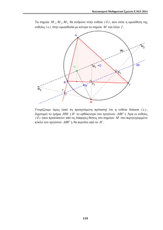 Καλοκαιρινό Μαθηματικό Σχολείο Ε.Μ.Ε 2014 
Τα σημεία Μ 1 ,Μ 2 ,Μ 3 θα ανήκουν στην ευθεία (δ ) , που είναι η ομοιόθετη της 
ευθείας (ε ) στην ομοιοθεσία με κέντρο το σημείο Μ και λόγο 2 . 
Γνωρίζουμε όμως (από τη προηγούμενη πρόταση) ότι η ευθεία Simson (ε ) , 
διχοτομεί το τμήμα ΗΜ (Η το ορθόκεντρο του τριγώνου ΑΒΓ ). Άρα οι ευθείες 
(δ ) (που προκύπτουν από τις διάφορες θέσεις του σημείου Μ στο περιγεγραμμένο 
κύκλο του τριγώνου ΑΒΓ ), θα περνάνε από το Η . 
11 9 
 