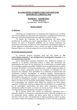 Καλοκαιρινό μαθηματικό σχολείο ΕΜΕ 2014 Γεωμετρία 
ΚΑΛΟΚΑΙΡΙΝΟ ΜΑΘΗΜΑΤΙΚΟ ΣΧΟΛΕΙΟ ΕΜΕ 
ΛΕΠΤΟΚΑΡΥΑ ΠΙΕΡΙΑΣ 2014 
ΜΑΘΗΜΑ: ΓΕΩΜΕΤΡΙΑ 
Κουφός Θεόδωρος 
Δρ μαθηματικός - Σχολικός Σύμβουλος 
ΜΕΡΟΣ ΠΡΩΤΟ 
123 
Α. Πρόλογος 
Θεωρούμε την ενασχόληση με τη Γεωμετρία πολύ σημαντική για το μαθητή, 
γιατί είναι το μάθημα που κατά κύριο λόγο διαμορφώνει τη μαθηματική σκέψη, αφού 
καλλιεργεί τη δημιουργική φαντασία και αναπτύσσει το κριτικό πνεύμα. 
Τα θέματα της Γεωμετρίας που θα παρουσιάσουμε στο πρώτο μέρος 
απευθύνονται σε μαθητές που έχουν παρακολουθήσει την Α΄ Τάξη του Γενικού 
Λυκείου και έχουν το θεωρητικό υπόβαθρο των έξι πρώτων κεφαλαίων της 
Ευκλείδειας Γεωμετρίας και κύρια του έκτου κεφαλαίου ( εγγεγραμμένα σχήματα ). 
Δίνεται έμφαση σε ειδικά θέματα, όπως ο κύκλος του Euler, η ευθεία Simson, το 
θεώρημα Nagel κ.λ.π., αλλά και εφαρμογές τους σε ποιο σύνθετα θέματα. 
Β. Σύντομη ιστορική εισαγωγή 
Η Γεωμετρία ιστορικά εξελίχθηκε μέσα από τρία στάδια: α) Την 
υποσυνείδητη γεωμετρία β) την επιστημονική ή εργαστηριακή γεωμετρία και γ) 
την αποδεικτική γεωμετρία. 
α) Η υποσυνείδητη γεωμετρία αναφέρεται στην ακαθόριστη γνωριμία του 
ανθρώπου με τις βασικές γεωμετρικές έννοιες, οι οποίες ήταν αποτέλεσμα των 
παρατηρήσεων που έκανε και της ικανότητάς του να αναγνωρίζει τη φυσική μορφή 
και να συγκρίνει σχήματα και μεγέθη. Η βασική έννοια της απόστασης και το γεγονός 
ότι μεταξύ δύο θέσεων ο συντομότερος δρόμος είναι η ευθεία γραμμή, θα πρέπει να 
είναι από τις πρώτες γεωμετρικές έννοιες που κέντρισαν το ενδιαφέρον και την 
περιέργεια του ανθρώπου. Στην προσπάθειά του ο άνθρωπος να προστατευθεί από 
εξωτερικούς κινδύνους αναγκάστηκε να οριοθετεί περιοχές, κατασκευάζοντας 
φράχτες ή τοίχους. Όλοι καταλαβαίνουμε ότι μ’ αυτή τη δραστηριότητα προκύπτουν 
υποσυνείδητα στην αρχή και συνειδητά στη συνέχεια οι απλές γεωμετρικές έννοιες 
της γωνίας, του ευθύγραμμου τμήματος, της καθετότητας κ.λ.π. Παρατηρώντας τους 
δίσκους του ήλιου και του φεγγαριού καλλιεργήθηκε σταδιακά η έννοια του κύκλου, 
ενώ η παρατήρηση του ουράνιου τόξου δείχνει ότι υπάρχουν και άλλες μορφές 
καμπύλων. Η φύση είναι πλούσια σε σχήματα που εντυπωσιάζουν με τη μορφή τους 
για να αναπτυχθούν υποσυνείδητα και άλλες απλές γεωμετρικές έννοιες. Η 
αποθήκευση αγαθών θα πρέπει να γέννησε την έννοια του όγκου. Η ιδέα του χώρου 
συνειδητοποιείται όταν παρατηρούμε τον ουρανό τη νύχτα κ.ο.κ. 
β) Το δεύτερο στάδιο στην εξέλιξη της γεωμετρίας εμφανίζεται όταν ο 
άνθρωπος κατάφερε να διατυπώσει γεωμετρικούς κανόνες, μέσα από πειράματα, για 
τον υπολογισμό μηκών, εμβαδών και όγκων, χωρίς όμως να κατανοεί και να 
αιτιολογεί αυτά που κάνει. Για παράδειγμα αν κάποιος μετρήσει με σχοινί το μήκος 
ενός ξύλινου δίσκου θα καταλήξει στο συμπέρασμα ότι αυτό είναι λίγο μεγαλύτερο 
 