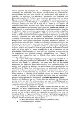 Καλοκαιρινό μαθηματικό σχολείο ΕΜΕ 2014 Γεωμετρία 
από το τριπλάσιο της διαμέτρου του. Το εργαστηριακό στάδιο της γεωμετρίας 
εμφανίστηκε και αναπτύχθηκε στην Αίγυπτο και στην περιοχή της Μεσοποταμίας, 
από την Πέμπτη έως την Τρίτη χιλιετία π.Χ., συμβάλλοντας στην ανάπτυξη της 
γεωργίας, της μηχανικής, στη κατασκευή ημερολογίων και γενικότερα στις 
βιοτεχνικές ασχολίες. Οι Αιγύπτιοι είναι αυτοί που πραγματοποίησαν τα πρώτα 
βήματα στην ανάπτυξη αυτού του είδους γεωμετρίας. Για να υπολογίσουν π.χ. το 
εμβαδόν ενός κύκλου τον προσέγγιζαν με ένα τετράγωνο με πλευρά ίση με τα 8/9 της 
διαμέτρου, μέθοδος που δίνει στο π τιμή ίση με 256/81 ή 3,16 περίπου. Τα 
Αιγυπτιακά επιτεύγματα τα γνωρίζουμε κυρίως από δύο πηγές: τον Πάπυρο του 
Rhind, που βρίσκεται στο Βρετανικό Μουσείο και τον Πάπυρο της Μόσχας. Ότι 
γνωρίζουμε για τα επιτεύγματα των Βαβυλωνίων τα οφείλουμε σε πήλινες πινακίδες 
που βρέθηκαν κυρίως στην περιοχή της Ασσυρίας. Μία τέτοια πινακίδα που βρέθηκε 
το 1936 και χρονολογείται μεταξύ 1900 και 1600 π.Χ. δίνει στον αριθμό π την τιμή 
3,125. Οι Βαβυλώνιοι είναι αυτοί που πραγματοποίησαν σημαντικές προόδους στη 
λογιστική αριθμητική και στην επίλυση πρωτοβαθμίων και δευτεροβαθμίων 
εξισώσεων. Η συνεισφορά των δύο λαών στα Μαθηματικά περιορίσθηκε στο να 
κληροδοτήσουν στους Έλληνες ένα σύνολο εμπειρικών μαθηματικών κανόνων. Για 
παράδειγμα αν και οι δύο λαοί γνώριζαν το πυθαγόρειο θεώρημα, κανείς τους δεν 
διατύπωσε το γενικό κανόνα που διέπει τις πλευρές οποιουδήποτε ορθογωνίου 
τριγώνου. Αυτό που έκαναν π.χ. οι Βαβυλώνιοι ήταν να προσδιορίζουν απλώς τριάδες 
ακεραίων αριθμών που ικανοποιούν αυτή τη σχέση. Ποτέ δεν αναρωτήθηκαν γιατί να 
ισχύει μία τέτοια σχέση ή ακόμη περισσότερο να την αξιοποιήσουν για να 
ανακαλύψουν καινούργια γνώση. Αν είχαν κάνει κάτι τέτοιο ίσως θα ήταν αυτοί που 
θα ανακάλυπταν τους άρρητους αριθμούς προλαβαίνοντας τους Έλληνες. Η 
γεωμετρία που αναπτύχθηκε πριν το 600π.Χ. είναι κυρίως εργαστηριακή ή 
επιστημονική γεωμετρία. 
γ) Το τρίτο στάδιο στην εξέλιξη της γεωμετρίας αρχίζει γύρω στο 600π.Χ. και 
οφείλεται κυρίως στις πρωτοποριακές προσπάθειες του Θαλή του Μιλήσιου, ενός 
από τους επτά σοφούς της αρχαιότητας. Το έδαφος προς αυτή την κατεύθυνση 
προετοίμασε μια γενικότερη αλλαγή που συντελείτε στην ανθρώπινη σκέψη, στην 
περιοχή αυτή, ενάντια στις δοξασίες, τους μυστικισμούς και τις δεισιδαιμονίες του 
παρελθόντος. Ο Θαλής είναι αυτός που εισάγει την αποδεικτική διαδικασία στη 
γεωμετρία, αποδεικνύοντας γεωμετρικά θεωρήματα και πραγματοποιεί έτσι τα πρώτα 
βήματα για τη συστηματοποίηση της γεωμετρίας, την οποία ολοκληρώνει τρεις 
αιώνες αργότερα ο Ευκλείδης με τα περίφημα Στοιχεία του. Ήταν ο πρώτος που 
εξέτασε την έννοια της ισότητας σχημάτων στο χώρο μέσω της μετατόπισης, 
κάνοντας ουσιαστικά τα πρώτα βήματα προς τη μαθηματικοποίηση του χώρου. 
Ταξίδεψε στη Βαβυλώνα και την Αίγυπτο όπου και μυήθηκε στις Μαθηματικές 
γνώσεις αυτών των λαών. Να τονίσουμε ακόμη μία φορά ότι τα Μαθηματικά των 
Ανατολικών λαών είχαν εμπειρικό χαρακτήρα και περιορίζονταν στη διατύπωση 
μαθηματικών κανόνων χωρίς ίχνη αιτιολόγησης. 
Στη διάρκεια της παραμονής του στην Αίγυπτο υπολόγισε το ύψος της 
πυραμίδας του Χέοπα χρησιμοποιώντας θεωρία όμοιων τριγώνων. Συγκεκριμένα 
μέτρησε το μήκος της σκιάς της πυραμίδας, το μήκος της σκιάς ενός ραβδιού κάθετου 
στη γη και από τα όμοια τρίγωνα που σχηματίζονται προσδιόρισε το ύψος της 
πυραμίδας. Πρέπει να σημειώσουμε ότι για τη μέτρηση της σκιάς της πυραμίδας, που 
είχε τετραγωνική βάση, έπρεπε οι ακτίνες του ήλιου να πέφτουν κάθετα στην 
πυραμίδα, κάτι που συμβαίνει δυο φορές το χρόνο. 
Στο Θαλή οφείλονται οι πρώτες γεωμετρικές αποδείξεις όπως: 
• Οι κατακορυφήν γωνίες είναι ίσες. 
124 
 