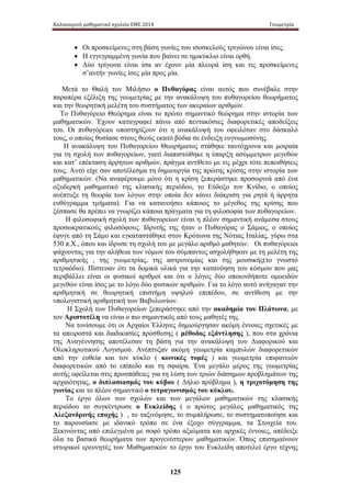 Καλοκαιρινό μαθηματικό σχολείο ΕΜΕ 2014 Γεωμετρία 
• Οι προσκείμενες στη βάση γωνίες του ισοσκελούς τριγώνου είναι ίσες. 
• Η εγγεγραμμένη γωνία που βαίνει σε ημικύκλιο είναι ορθή. 
• Δύο τρίγωνα είναι ίσα αν έχουν μία πλευρά ίση και τις προσκείμενες 
σ’αυτήν γωνίες ίσες μία προς μία. 
Μετά το Θαλή τον Μιλήσιο ο Πυθαγόρας είναι αυτός που συνέβαλε στην 
παραπέρα εξέλιξη της γεωμετρίας με την ανακάλυψη του πυθαγορείου θεωρήματος 
και την θεωρητική μελέτη του συστήματος των ακεραίων αριθμών. 
Το Πυθαγόρειο Θεώρημα είναι το πρώτο σημαντικό θεώρημα στην ιστορία των 
μαθηματικών. Έχουν καταγραφεί πάνω από πεντακόσιες διαφορετικές αποδείξεις 
του. Οι πυθαγόρειοι υποστηρίζουν ότι η ανακάλυψή του οφειλόταν στο δάσκαλό 
τους, ο οποίος θυσίασε στους θεούς εκατό βόδια σε ένδειξη ευγνωμοσύνης. 
Η ανακάλυψη του Πυθαγορείου Θεωρήματος στάθηκε ταυτόχρονα και μοιραία 
για τη σχολή των πυθαγορείων, γιατί διαπιστώθηκε η ύπαρξη ασύμμετρων μεγεθών 
και κατ’ επέκταση άρρητων αριθμών, πράγμα αντίθετο με τις μέχρι τότε πεποιθήσεις 
τους. Αυτό είχε σαν αποτέλεσμα τη δημιουργία της πρώτης κρίσης στην ιστορία των 
μαθηματικών. (Να αναφέρουμε μόνο ότι η κρίση ξεπεράστηκε προσωρινά από ένα 
οξυδερκή μαθηματικό της κλασικής περιόδου, το Εύδοξο τον Κνίδιο, ο οποίος 
ανέπτυξε τη θεωρία των λόγων στην οποία δεν κάνει διάκριση για ρητά ή άρρητα 
ευθύγραμμα τμήματα). Για να κατανοήσει κάποιος το μέγεθος της κρίσης που 
ξέσπασε θα πρέπει να γνωρίζει κάποια πράγματα για τη φιλοσοφία των πυθαγορείων. 
Η φιλοσοφική σχολή των πυθαγορείων είναι η πλέον σημαντική ανάμεσα στους 
προσωκρατικούς φιλοσόφους. Ιδρυτής της ήταν ο Πυθαγόρας ο Σάμιος, ο οποίος 
έφυγε από τη Σάμο και εγκαταστάθηκε στον Κρότωνα της Νότιας Ιταλίας, γύρω στα 
530 π.Χ., όπου και ίδρυσε τη σχολή του με μεγάλο αριθμό μαθητών. Οι πυθαγόρειοι 
ψάχνοντας για την αλήθεια των νόμων του σύμπαντος ασχολήθηκαν με τη μελέτη της 
αριθμητικής , της γεωμετρίας, της αστρονομίας και της μουσικής(το γνωστό 
τετραόδιο). Πίστευαν ότι τα δομικά υλικά για την κατανόηση του κόσμου που μας 
περιβάλλει είναι οι φυσικοί αριθμοί και ότι ο λόγος δύο οποιονδήποτε ομοειδών 
μεγεθών είναι ίσος με το λόγο δύο φυσικών αριθμών. Για το λόγο αυτό ανήγαγαν την 
αριθμητική σε θεωρητική επιστήμη υψηλού επιπέδου, σε αντίθεση με την 
υπολογιστική αριθμητική των Βαβυλωνίων. 
Η Σχολή των Πυθαγορείων ξεπεράστηκε από την ακαδημία του Πλάτωνα, με 
τον Αριστοτέλη να είναι ο πιο σημαντικός από τους μαθητές της. 
Να τονίσουμε ότι οι Αρχαίοι Έλληνες δημιούργησαν ακόμη έννοιες σχετικές με 
τα απειροστά και διαδικασίες πρόσθεσης ( μέθοδος εξάντλησης ), που στα χρόνια 
της Αναγέννησης αποτέλεσαν τη βάση για την ανακάλυψη του Διαφορικού και 
Ολοκληρωτικού Λογισμού. Ανέπτυξαν ακόμη γεωμετρία καμπυλών διαφορετικών 
από την ευθεία και τον κύκλο ( κωνικές τομές ) και γεωμετρία επιφανειών 
διαφορετικών από το επίπεδο και τη σφαίρα. Ένα μεγάλο μέρος της γεωμετρίας 
αυτής οφείλεται στις προσπάθειες για τη λύση των τριών διάσημων προβλημάτων της 
αρχαιότητας, ο διπλασιασμός του κύβου ( Δήλιο πρόβλημα ), η τριχοτόμηση της 
γωνίας και το πλέον σημαντικό ο τετραγωνισμός του κύκλου. 
Το έργο όλων των σχολών και των μεγάλων μαθηματικών της κλασικής 
περιόδου το συγκέντρωσε ο Ευκλείδης ( ο πρώτος μεγάλος μαθηματικός της 
Αλεξανδρινής εποχής ) , το ταξινόμησε, το συμπλήρωσε, το συστηματοποίησε και 
το παρουσίασε με ιδανικό τρόπο σε ένα έξοχο σύγγραμμα, τα Στοιχεία του. 
Ξεκινώντας από επιλεγμένα με σοφό τρόπο αξιώματα και αρχικές έννοιες, απέδειξε 
όλα τα βασικά θεωρήματα των προγενέστερων μαθηματικών. Όπως επισημαίνουν 
ιστορικοί ερευνητές των Μαθηματικών το έργο του Ευκλείδη αποτελεί έργο τέχνης 
125 
 