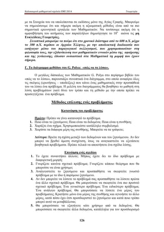 Καλοκαιρινό μαθηματικό σχολείο ΕΜΕ 2014 Γεωμετρία 
με τα Στοιχεία του να υπολείπονται σε εκδόσεις μόνο της Αγίας Γραφής. Μπορούμε 
να σημειώσουμε ότι και σήμερα ακόμη η αξιωματική μέθοδος είναι από τα πιο 
σημαντικά ερευνητικά εργαλεία των Μαθηματικών. Να τονίσουμε ακόμη ότι η 
αμφισβήτηση του αιτήματος των παραλλήλων δημιούργησε το 18ο αιώνα τις μη 
Ευκλείδειες Γεωμετρίες. 
Συνοπτικά μπορούμε να πούμε ότι στο χρονικό διάστημα από το 600 π.Χ. μέχρι 
το 300 π.Χ. περίπου οι Αρχαίοι Έλληνες, με την αποδεικτική διαδικασία που 
εισήγαγαν μέσω του παραγωγικού συλλογισμού, που χρησιμοποιούσαν στη 
φιλοσοφία τους, την εξιδανίκευση των μαθηματικών εννοιών μέσω της αφαίρεσης 
και της γενίκευσης, έδωσαν ουσιαστικά στα Μαθηματικά τη μορφή που έχουν 
σήμερα. 
Γ. Tο διάγραμμα μεθόδου του G. Polya: «πώς να το λύσω». 
Ο μεγάλος δάσκαλος των Μαθηματικών G. Polya στο περίφημο βιβλίο του 
«πώς να το λύσω», παρουσιάζει συνοπτικά ένα διάγραμμα, στο οποίο αναφέρει όλες 
τις σκέψεις (ερωτήσεις – υποδείξεις) που κάνει ένας μαθηματικός στην προσπάθειά 
του να λύσει ένα πρόβλημα. Η μελέτη του διαγράμματος θα βοηθήσει το μαθητή στη 
λύση προβλημάτων γιατί δίνει τον τρόπο και τη μέθοδο με την οποία πρέπει να 
προσεγγίζεται ένα πρόβλημα. 
Μέθοδος επίλυσης ενός προβλήματος 
Κατανόηση του προβλήματος 
Πρώτο: Πρέπει να γίνει κατανοητό το πρόβλημα. 
1. Ποιο είναι το ζητούμενο; Ποια είναι τα δεδομένα; Ποια είναι η συνθήκη; 
2. Χαράξτε ένα σχήμα. Χρησιμοποιείστε κατάλληλο συμβολισμό. 
3. Χωρίστε τα διάφορα μέρη της συνθήκης. Μπορείτε να τα γράψετε; 
Δεύτερο: Βρείτε τη σχέση μεταξύ των δεδομένων και του ζητούμενου. Αν δεν 
μπορεί να βρεθεί άμεση συσχέτιση, ίσως να αναγκαστείτε να εξετάσετε 
βοηθητικά προβλήματα. Πρέπει τελικά να αποκτήσετε ένα σχέδιο λύσης. 
Επινόηση ενός σχεδίου 
1. Το έχετε συναντήσει άλλοτε; Μήπως έχετε δει το ίδιο πρόβλημα με 
126 
διαφορετική μορφή; 
2. Γνωρίζετε κανένα σχετικό πρόβλημα; Γνωρίζετε κάποιο θεώρημα που θα 
μπορούσε να είναι χρήσιμο; 
3. Αναλογιστείτε το ζητούμενο και προσπαθήστε να σκεφτείτε γνωστό 
πρόβλημα με το ίδιο ή παρόμοιο ζητούμενο. 
4. Αν δεν μπορείτε να λύσετε το πρόβλημά σας προσπαθήστε να λύσετε πρώτα 
ένα άλλο σχετικό πρόβλημα. Θα μπορούσατε να σκεφτείτε ένα πιο προσιτό 
σχετικό πρόβλημα; Ένα γενικότερο πρόβλημα; Ένα ειδικότερο πρόβλημα; 
Ένα ανάλογο πρόβλημα; Θα μπορούσατε να λύσετε ένα μέρος του 
προβλήματος; Κρατήστε μόνο ένα μέρος της συνθήκης και αγνοήστε το άλλο 
μέρος, κατά πόσο έχει έτσι προσδιοριστεί το ζητούμενο και κατά ποιο τρόπο 
μπορεί αυτό να μεταβάλλεται; 
5. Θα μπορούσατε να εξαγάγετε κάτι χρήσιμο από τα δεδομένα; Θα 
μπορούσατε να σκεφτείτε άλλα δεδομένα, κατάλληλα για τον προσδιορισμό 
 