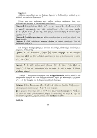 Σημείωση 
Αξίζει να σημειωθεί ότι και στο θεώρημα 6 μπορεί να δοθεί ανάλογη απόδειξη με την 
10 
απόδειξη του παρόντος θεωρήματος 7. 
Επίσης, και στην περίπτωση αυτή ισχύουν ανάλογα πορίσματα, όπως στην 
περίπτωση πολυωνύμου με πραγματικούς συντελεστές. 
Πόρισμα 1. Αν το πολυώνυμο ( ) 1 0 n .... , , 0,1,2,..., , 
n i f x = a x + + a x + a a ∈_ i = n 0, n a ≠ 
με ρητούς συντελεστές, έχει ρίζα πολλαπλότητας k ≤ n τον ρητό αριθμό 
z = a + b,b > 0, και b ∈ −_ , τότε έχει ρίζα πολλαπλότητας k και τον συζυγή 
μιγαδικό z = a − b. 
Πόρισμα 2. Το πλήθος των άρρητων ριζών του πολυωνύμου με ρητούς συντελεστές είναι 
άρτιος αριθμός. 
Πόρισμα 3. Κάθε πολυώνυμο περιττού βαθμού με ρητούς συντελεστές έχει μία 
τουλάχιστον ρητή ρίζα. 
Στη συνέχεια θα ασχοληθούμε με ανάγωγα πολυώνυμα, αλλά και με πολυώνυμα με 
ακέραιους συντελεστές. 
Ορισμός 4. Ένα πολυώνυμο f (x)∈Κ[x] λέγεται ανάγωγο, αν δεν υπάρχουν 
πολυώνυμα g (x) και h(x) , βαθμού μεγαλύτερου ή ίσου με 1, τέτοια ώστε να ισχύει 
f (x) = g (x)h(x) . 
Ορισμός 5. Αν κάθε πολυωνυμική εξίσωση f (x) = 0 , όπου f (x)∈Κ[x], με 
deg f (x) ≥1 έχει μία τουλάχιστον ρίζα στο σώμα Κ , τότε το σώμα Κ λέγεται 
αλγεβρικά κλειστό. 
Το σώμα ^ των μιγαδικών αριθμών είναι αλγεβρικά κλειστό, ενώ το σώμα  των 
πραγματικών αριθμών δεν είναι αλγεβρικά κλειστό, αφού, για παράδειγμα, η εξίσωση 
x2 + 1 = 0 δεν έχει ρίζα στο . Ισχύει το ακόλουθο θεώρημα: 
Θεώρημα 8. Έστω Κ ένα σώμα (Κ =  ή ^ ή _). Τότε στο δακτύλιο Κ[x] ισχύουν: 
(α) τα γραμμικά πολυώνυμα ax + b, a ≠ 0 είναι ανάγωγα. 
(β) τα γραμμικά πολυώνυμα ax + b, a ≠ 0 είναι τα μοναδικά ανάγωγα στο Κ[x], αν, 
και μόνον αν, κάθε εξίσωση θετικού βαθμού με συντελεστές στο σώμα Κ , έχει μία 
τουλάχιστον ρίζα στο Κ , δηλαδή, αν το Κ είναι αλγεβρικά κλειστό. 
Απόδειξη 
 