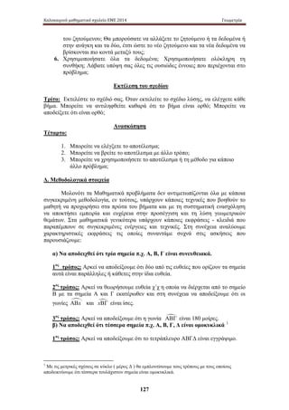 Καλοκαιρινό μαθηματικό σχολείο ΕΜΕ 2014 Γεωμετρία 
του ζητούμενου; Θα μπορούσατε να αλλάξετε το ζητούμενο ή τα δεδομένα ή 
στην ανάγκη και τα δύο, έτσι ώστε το νέο ζητούμενο και τα νέα δεδομένα να 
βρίσκονται πιο κοντά μεταξύ τους; 
6. Χρησιμοποιήσατε όλα τα δεδομένα; Χρησιμοποιήσατε ολόκληρη τη 
συνθήκη; Λάβατε υπόψη σας όλες τις ουσιώδες έννοιες που περιέχονται στο 
πρόβλημα; 
Εκτέλεση του σχεδίου 
Τρίτο: Εκτελέστε το σχέδιό σας. Όταν εκτελείτε το σχέδιο λύσης, να ελέγχετε κάθε 
βήμα. Μπορείτε να αντιληφθείτε καθαρά ότι το βήμα είναι ορθό; Μπορείτε να 
αποδείξετε ότι είναι ορθό; 
Ανασκόπηση 
127 
Τέταρτο: 
1. Μπορείτε να ελέγξετε το αποτέλεσμα; 
2. Μπορείτε να βρείτε το αποτέλεσμα με άλλο τρόπο; 
3. Μπορείτε να χρησιμοποιήσετε το αποτέλεσμα ή τη μέθοδο για κάποιο 
άλλο πρόβλημα; 
Δ. Μεθοδολογικά στοιχεία 
Μολονότι τα Μαθηματικά προβλήματα δεν αντιμετωπίζονται όλα με κάποια 
συγκεκριμένη μεθοδολογία, εν τούτοις, υπάρχουν κάποιες τεχνικές που βοηθούν το 
μαθητή να προχωρήσει στα πρώτα του βήματα και με τη συστηματική ενασχόληση 
να αποκτήσει εμπειρία και ευχέρεια στην προσέγγιση και τη λύση γεωμετρικών 
θεμάτων. Στα μαθηματικά γενικότερα υπάρχουν κάποιες εκφράσεις - κλειδιά που 
παραπέμπουν σε συγκεκριμένες ενέργειες και τεχνικές. Στη συνέχεια αναλύουμε 
χαρακτηριστικές εκφράσεις τις οποίες συναντάμε συχνά στις ασκήσεις που 
παρουσιάζουμε: 
α) Να αποδειχθεί ότι τρία σημεία π.χ. Α, Β, Γ είναι συνευθειακά. 
1ος τρόπος: Αρκεί να αποδείξουμε ότι δύο από τις ευθείες που ορίζουν τα σημεία 
αυτά είναι παράλληλες ή κάθετες στην ίδια ευθεία. 
2ος τρόπος: Αρκεί να θεωρήσουμε ευθεία χ΄χ η οποία να διέρχεται από το σημείο 
Β με τα σημεία Α και Γ εκατέρωθεν και στη συνέχεια να αποδείξουμε ότι οι 
γωνίες ΑΒx' και xΒΓ είναι ίσες. 
3ος τρόπος: Αρκεί να αποδείξουμε ότι η γωνία ΑΒΓ είναι 180 μοίρες. 
β) Να αποδειχθεί ότι τέσσερα σημεία π.χ. Α, Β, Γ, Δ είναι ομοκυκλικά 1 
1ος τρόπος: Αρκεί να αποδείξουμε ότι το τετράπλευρο ΑΒΓΔ είναι εγγράψιμο. 
1 Με τις μετρικές σχέσεις σε κύκλο ( μέρος Δ ) θα εμπλουτίσουμε τους τρόπους με τους οποίους 
αποδεικνύουμε ότι τέσσερα τουλάχιστον σημεία είναι ομοκυκλικά. 
 