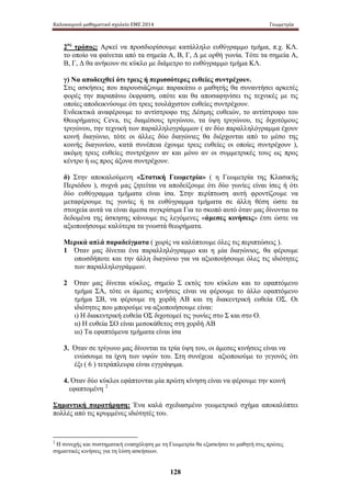 Καλοκαιρινό μαθηματικό σχολείο ΕΜΕ 2014 Γεωμετρία 
2ος τρόπος: Αρκεί να προσδιορίσουμε κατάλληλο ευθύγραμμο τμήμα, π.χ. ΚΛ. 
το οποίο να φαίνεται από τα σημεία Α, Β, Γ, Δ με ορθή γωνία. Τότε τα σημεία Α, 
Β, Γ, Δ θα ανήκουν σε κύκλο με διάμετρο το ευθύγραμμο τμήμα ΚΛ. 
γ) Να αποδειχθεί ότι τρεις ή περισσότερες ευθείες συντρέχουν. 
Στις ασκήσεις που παρουσιάζουμε παρακάτω ο μαθητής θα συναντήσει αρκετές 
φορές την παραπάνω έκφραση, οπότε και θα αποσαφηνίσει τις τεχνικές με τις 
οποίες αποδεικνύουμε ότι τρεις τουλάχιστον ευθείες συντρέχουν. 
Ενδεικτικά αναφέρουμε το αντίστροφο της Δέσμης ευθειών, το αντίστροφο του 
Θεωρήματος Ceva, τις διαμέσους τριγώνου, τα ύψη τριγώνου, τις διχοτόμους 
τριγώνου, την τεχνική των παραλληλογράμμων ( αν δύο παραλληλόγραμμα έχουν 
κοινή διαγώνιο, τότε οι άλλες δύο διαγώνιες θα διέρχονται από το μέσο της 
κοινής διαγωνίου, κατά συνέπεια έχουμε τρεις ευθείες οι οποίες συντρέχουν ), 
ακόμη τρεις ευθείες συντρέχουν αν και μόνο αν οι συμμετρικές τους ως προς 
κέντρο ή ως προς άξονα συντρέχουν. 
δ) Στην αποκαλούμενη «Στατική Γεωμετρία» ( η Γεωμετρία της Κλασικής 
Περιόδου ), συχνά μας ζητείται να αποδείξουμε ότι δύο γωνίες είναι ίσες ή ότι 
δύο ευθύγραμμα τμήματα είναι ίσα. Στην περίπτωση αυτή φροντίζουμε να 
μεταφέρουμε τις γ ωνίες ή τ α ε υθύγραμμα τ μήματα σ ε ά λλη θ έση ώ στε τ α 
στοιχεία αυτά να είναι άμεσα συγκρίσιμα Για το σκοπό αυτό όταν μας δίνονται τα 
δεδομένα της άσκησης κάνουμε τις λεγόμενες «άμεσες κινήσεις» έτσι ώστε να 
αξιοποιήσουμε καλύτερα τα γνωστά θεωρήματα. 
Μερικά απλά παραδείγματα ( χωρίς να καλύπτουμε όλες τις περιπτώσεις ). 
1 Όταν μας δίνεται ένα παραλληλόγραμμο και η μία διαγώνιος, θα φέρουμε 
οπωσδήποτε και την άλλη διαγώνιο για να αξιοποιήσουμε όλες τις ιδιότητες 
των παραλληλογράμμων. 
2 Όταν μας δίνεται κύκλος, σημείο Σ εκτός του κύκλου και το εφαπτόμενο 
τμήμα ΣΑ, τότε οι άμεσες κινήσεις είναι να φέρουμε το άλλο εφαπτόμενο 
τμήμα ΣΒ, να φέρουμε τ η χ ορδή Α Β κ αι τη διακεντρική ευθεία ΟΣ. Οι 
ιδιότητες που μπορούμε να αξιοποιήσουμε είναι: 
ι) Η διακεντρική ευθεία ΟΣ διχοτομεί τις γωνίες στο Σ και στο Ο. 
ιι) Η ευθεία ΣΟ είναι μεσοκάθετος στη χορδή ΑΒ 
ιιι) Τα εφαπτόμενα τμήματα είναι ίσα 
3. Όταν σε τρίγωνο μας δίνονται τα τρία ύψη του, οι άμεσες κινήσεις είναι να 
ενώσουμε τα ίχνη των υψών του. Στη συνέχεια αξιοποιούμε το γεγονός ότι 
έξι ( 6 ) τετράπλευρα είναι εγγράψιμα. 
4. Όταν δύο κύκλοι εφάπτονται μία πρώτη κίνηση είναι να φέρουμε την κοινή 
εφαπτομένη 2 
Σημαντική παρατήρηση: Ένα καλά σχεδιασμένο γεωμετρικό σχήμα αποκαλύπτει 
πολλές από τις κρυμμένες ιδιότητές του. 
2 Η συνεχής και συστηματική ενασχόληση με τη Γεωμετρία θα εξασκήσει το μαθητή στις πρώτες 
σημαντικές κινήσεις για τη λύση ασκήσεων. 
128 
 