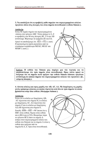 Καλοκαιρινό μαθηματικό σχολείο ΕΜΕ 2014 Γεωμετρία 
3. Να αποδείξετε ότι οι προβολές κάθε σημείου του περιγεγραμμένου κύκλου 
τριγώνου πάνω στις πλευρές του είναι σημεία συνευθειακά ( ευθεία Simson ). 
Απόδειξη 
Έστω Μ τυχαίο σημείο του περιγεγραμμένου 
κύκλου στο τρίγωνο ΑΒΓ. Έστω ακόμη Δ, Ε, Ζ 
οι προβολές του Μ στις πλευρές ΒΓ, ΓΑ και ΑΒ 
αντίστοιχα. Φέρνουμε τα τμήματα ΖΕ και ΕΔ. 
Αρκεί να αποδείξουμε ότι ΑΕΖ = ΓΕΔ ( γιατί; ). 
Η προηγούμενη σχέση προκύπτει από τα 
εγγράψιμα τετράπλευρα ΜΖΑΕ, ΜΕΔΓ και 
ΜΑΒΓ ( γιατί; ). 
Σχόλιο: Η ευθεία του Simson μας παρέχει μια νέα τεχνική για να 
αποδεικνύουμε ότι τρία σημεία είναι συνευθειακά. Προς τούτο αρκεί να 
δείξουμε ότι τα σημεία αυτά ορίζουν την ευθεία Simson κάποιου τριγώνου 
αντίστοιχη σε κάποιο σημείο του περιγεγραμμένου κύκλου του τριγώνου ( βλ. 
επόμενη άσκηση ). 
4. Δίνεται κύκλος και τρεις χορδές του ΑΒ, ΑΓ, ΑΔ. Με διαμέτρους τις χορδές 
αυτές γράφουμε κύκλους οι οποίοι τέμνονται ανά δύο σε τρία σημεία τα οποία 
βρίσκονται στην ίδια ευθεία ( Θεώρημα Salmon ). 
Απόδειξη 
Έστω ότι οι κύκλοι με διαμέτρους ΑΒ, 
ΑΓ τέμνονται στο σημείο Η, οι κύκλοι 
με διαμέτρους ΑΓ, ΑΔ τέμνονται στο 
σημείο Ζ και οι κύκλοι με διαμέτρους 
ΑΔ,ΑΒ τέμνονται στο σημείο Ε. 
Επειδή ΑΗΒ = ΑΗΓ = 90o έπεται ότι η 
ΗΒΓ είναι ευθεία. Όμοια είναι ευθεία 
και η ΒΕΔ και η ΓΖΔ. Θεωρούμε τώρα 
το τρίγωνο ΒΓΔ όπου το σημείο Α 
ανήκει στον περιγεγραμμένο κύκλο του. Η 
ευθεία του Simson για το σημείο Α είναι η 
ευθεία που ορίζεται από τα 
σημεία H, Ε, Ζ. Άρα είναι συνευθειακά. 
130 
Α 
Μ 
Ε 
Β Δ 
Γ 
Ζ 
Δ 
Γ 
Β 
Α 
Ζ 
Η 
Ε 
 
