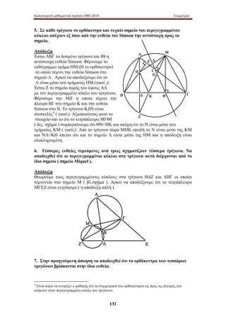 Καλοκαιρινό μαθηματικό σχολείο ΕΜΕ 2014 Γεωμετρία 
5. Σε κάθε τρίγωνο το ορθόκεντρο και τυχαίο σημείο του περιγεγραμμένου 
κύκλου απέχουν εξ ίσου από την ευθεία του Simson την αντίστοιχη προς το 
σημείο. 
Απόδειξη 
Έστω ΑΒΓ το δοσμένο τρίγωνο και ΙΘ η 
αντίστοιχη ευθεία Simson. Φέρνουμε το 
ευθύγραμμο τμήμα ΗΜ (Η το ορθόκεντρο) 
το οποίο τέμνει την ευθεία Simson στο 
σημείο Λ. Αρκεί να αποδείξουμε ότι το 
Λ είναι μέσο του τμήματος ΗΜ (γιατί ;). 
Έστω Ζ το σημείο τομής του ύψους ΑΔ 
με τον περιγεγραμμένο κύκλο του τριγώνου. 
Φέρνουμε την ΜΖ η οποία τέμνει την 
πλευρά ΒΓ στο σημείο Κ και την ευθεία 
Simson στο Ν. Το τρίγωνο ΚΖΗ είναι 
ισοσκελές4 ( γιατί;). Αξιοποιώντας αυτό το 
στοιχείο και το ότι το τετράπλευρο ΜΓΘΙ 
( δες σχήμα ) συμπεραίνουμε ότι ΘΝ//ΗΚ και ακόμη ότι το Ν είναι μέσο του 
τμήματος ΚΜ ( γιατί;). Από το τρίγωνο τώρα ΜΗΚ επειδή το Ν είναι μέσο της ΚΜ 
και ΝΛ//ΚΗ έπεται ότι και το σημείο Λ είναι μέσο της ΗΜ και η απόδειξη είναι 
ολοκληρωμένη. 
6. Τέσσερες ευθείες τεμνόμενες ανά τρεις σχηματίζουν τέσσερα τρίγωνα. Να 
αποδειχθεί ότι οι περιγεγραμμένοι κύκλοι στα τρίγωνα αυτά διέρχονται από το 
ίδιο σημείο ( σημείο Miquel ). 
Απόδειξη 
Θεωρούμε τους περιγεγραμμένους κύκλους στα τρίγωνα ΒΔΖ και ΑΒΓ οι οποίοι 
τέμνονται στο σημείο Μ ( βλ.σχήμα ). Αρκεί να αποδείξουμε ότι το τετράπλευρο 
ΜΓΕΖ είναι εγγράψιμο ( η απόδειξη απλή ). 
131 
Α 
Η 
Ε 
Β Δ 
Γ 
Μ 
Ζ 
Θ 
Ι 
Κ 
Λ 
Ν 
Α 
Β 
Δ 
Γ 
Μ 
Ζ Ε 
7. Στην προηγούμενη άσκηση να αποδειχθεί ότι τα ορθόκεντρα των τεσσάρων 
τριγώνων βρίσκονται στην ίδια ευθεία. 
4 Είναι καλό να γνωρίζει ο μαθητής ότι τα συμμετρικά του ορθοκέντρου ως προς τις πλευρές του 
ανήκουν στον περιγεγραμμένο κύκλο του τριγώνου. 
 