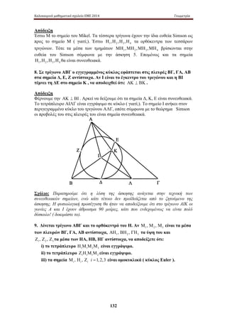 Καλοκαιρινό μαθηματικό σχολείο ΕΜΕ 2014 Γεωμετρία 
Απόδειξη 
Έστω Μ το σημείο του Mikel. Τα τέσσερα τρίγωνα έχουν την ίδια ευθεία Simson ως 
προς το σημείο Μ ( γιατί;). Έστω Η1,Η2 ,Η3 ,Η4 τα ορθόκεντρα των τεσσάρων 
τριγώνων. Τότε τα μέσα των τμημάτων 1 2 3 4 ΜΗ ,ΜΗ ,ΜΗ ,ΜΗ βρίσκονται στην 
ευθεία του Simson σύμφωνα με την άσκηση 5. Επομένως και τα σημεία 
1 2 3 4 Η ,Η ,Η ,Η θα είναι συνευθειακά. 
8. Σε τρίγωνο ΑΒΓ ο εγγεγραμμένος κύκλος εφάπτεται στις πλευρές ΒΓ, ΓΑ, ΑΒ 
στα σημεία Δ, Ε, Ζ αντίστοιχα. Αν Ι είναι το έγκεντρο του τριγώνου και η ΒΙ 
τέμνει τη ΔΕ στο σημείο Κ , να αποδειχθεί ότι: ΑΚ ⊥ ΒΚ . 
Απόδειξη 
Φέρνουμε την ΑΚ ⊥ ΒΙ . Αρκεί να δείξουμε ότι τα σημεία Δ, Κ, Ε είναι συνευθειακά. 
Το τετράπλευρο ΑΙΛΓ είναι εγγράψιμο σε κύκλο ( γιατί;). Το σημείο Ι ανήκει στον 
περιγεγραμμένο κύκλο του τριγώνου ΑΛΓ, οπότε σύμφωνα με το θεώρημα Simson 
οι προβολές του στις πλευρές του είναι σημεία συνευθειακά. 
Ε 
Κ 
132 
Α 
Ι 
Ζ 
Δ 
Β Λ 
Γ 
Σχόλιο: Παρατηρούμε ότι η λύση της άσκησης ανάγεται στην τεχνική των 
συνευθειακών σημείων, ενώ κάτι τέτοιο δεν προϊδεάζεται από το ζητούμενο της 
άσκησης. Η φυσιολογική προσέγγιση θα ήταν να αποδείξουμε ότι στο τρίγωνο ΑΙΚ οι 
γωνίες Α και Ι έχουν άθροισμα 90 μοίρες, κάτι που ενδεχομένως να είναι πολύ 
δύσκολο! ( δοκιμάστε το). 
9. Δίνεται τρίγωνο ΑΒΓ και το ορθόκεντρό του Η. Αν 1 2 3 Μ , Μ , Μ είναι τα μέσα 
των πλευρών ΒΓ, ΓΑ, ΑΒ αντίστοιχα, 1 2 3 ΑΗ , ΒΗ , ΓΗ τα ύψη του και 
1 2 3 Ζ , Ζ , Ζ τα μέσα των ΗΑ, ΗΒ, ΗΓ αντίστοιχα, να αποδείξετε ότι: 
i) το τετράπλευρο 1 1 2 3 Η Μ Μ Μ είναι εγγράψιμο. 
ii) το τετράπλευρο 1 1 1 2 Ζ Η Μ Μ είναι εγγράψιμο. 
iii) τα σημεία , , 1, 2,3 i i i i 
Μ Η Ζ = είναι ομοκυκλικά ( κύκλος Euler ). 
 