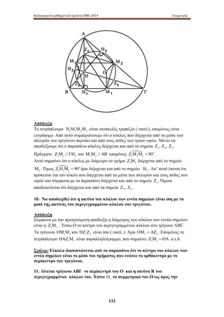 Καλοκαιρινό μαθηματικό σχολείο ΕΜΕ 2014 Γεωμετρία 
Μ 2 Μ 3 
Η3 
Ζ3 
Μ 1 
133 
Α 
Η2 
Ο 
Ζ1 
Η 
Ζ2 
Β Η1 Γ 
Απόδειξη 
Το τετράπλευρο 1 1 2 3 Η Μ Μ Μ είναι ισοσκελές τραπέζιο ( γιατί;), επομένως είναι 
εγγράψιμο. Από αυτό συμπεραίνουμε ότι ο κύκλος που διέρχεται από τα μέσα των 
πλευρών του τριγώνου περνάει και από τους πόδες των τριών υψών. Μένει να 
αποδείξουμε ότι ο παραπάνω κύκλος διέρχεται και από τα σημεία 1 2 3 Ζ , Ζ , Ζ . 
Πράγματι: 1 2 3 Ζ Μ // ΓΗ και 1 2// Μ Μ ΑΒ επομένως 1 
2 1 Ζ Μ Μ = 90o . 
Αυτό σημαίνει ότι ο κύκλος με διάμετρο το τμήμα 1 1 Ζ Μ διέρχεται από το σημείο 
2 Μ . Όμως  
1 1 1 Ζ Η Μ = 90o άρα διέρχεται και από το σημείο 1 Η . Απ’ αυτό έπεται ότι 
πρόκειται για τον κύκλο που διέρχεται από τα μέσα των πλευρών και τους πόδες των 
υψών και σύμφωνα με τα παραπάνω διέρχεται και από το σημείο 1 Ζ . Όμοια 
αποδεικνύεται ότι διέρχεται και από τα σημεία 2 3 Ζ , Ζ . 
10. Να αποδειχθεί ότι η ακτίνα του κύκλου των εννέα σημείων είναι ίση με το 
μισό της ακτίνας του περιγεγραμμένου κύκλου του τριγώνου. 
Απόδειξη 
Σύμφωνα με την προηγούμενη απόδειξη η διάμετρος του κύκλου των εννέα σημείων 
είναι η 1 1 Ζ Μ . Έστω Ο το κέντρο του περιγεγραμμένου κύκλου στο τρίγωνο ΑΒΓ. 
Τα τρίγωνα 1 2 ΟΜ Μ και 1 2 ΗΖ Ζ είναι ίσα ( γιατί; ). Άρα 1 1 ΟΜ = ΑΖ . Επομένως το 
τετράπλευρο 1 1 ΟΑΖ Μ είναι παραλληλόγραμμο, που σημαίνει 1 1 Ζ Μ = ΟΑ ο.ε.δ. 
Σχόλιο: Εύκολα διαπιστώνεται από τα παραπάνω ότι το κέντρο του κύκλου των 
εννέα σημείων είναι το μέσο του τμήματος που ενώνει το ορθόκεντρο με το 
περίκεντρο του τριγώνου. 
11. Δίνεται τρίγωνο ΑΒΓ το περίκεντρό του Ο και η ακτίνα R του 
περιγεγραμμένου κύκλου του. Έστω 1 Ο το συμμετρικό του Ο ως προς την 
 