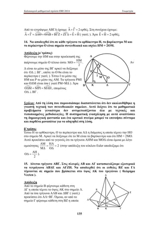 Καλοκαιρινό μαθηματικό σχολείο ΕΜΕ 2014 Γεωμετρία 
Από το εγγράψιμο ΑΒΓΔ έχουμε Α + Γ = 2 ορθές. Στη συνέχεια έχουμε: 
Α + Γ = ΔΑΘ+ΘΑΒ+ ΒΓΖ + ΖΓΔ = Ε +Η ( γιατί; ). Άρα Ε +Η = 2 ορθές. 
14. Να αποδειχθεί ότι σε κάθε τρίγωνο το ορθόκεντρο Η, το βαρύκεντρο Μ και 
το περίκεντρο Ο είναι σημεία συνευθειακά και ισχύει ΗΜ = 2ΟΜ. 
Απόδειξη (α΄τρόπος) 
Φέρνουμε την ΗΜ και στην προέκτασή της 
ΗΜ 
παίρνουμε σημείο Ο τέτοιο ώστε 
ΜΟ = . Αν 
135 
Α 
Ο 
Η 
Ρ 
Ι Μ 
Β Κ Δ 
Γ 
Α 
Ε 
Β Γ 
Δ 
Ζ 
Η 
Λ 
Κ 
2 
Δ είναι το μέσο της ΒΓ αρκεί να δείξουμε 
ότι ΟΔ ⊥ ΒΓ , οπότε το Ο θα είναι το 
περίκεντρο ( γιατί; ). Έστω Ι το μέσο της 
ΗΜ και Ρ το μέσο της ΑΜ. Τα τρίγωνα ΡΜΙ 
και ΟΔΜ είναι ίσα ( γιατί ΡΜ=ΜΔ ). Άρα 
ΟΔΜ =ΜΡΙ =ΜΑΗ , επομένως 
ΟΔ ⊥ ΒΓ . 
Σχόλιο: Από τη λύση που παρουσιάσαμε διαπιστώνεται ότι δεν ακολουθήθηκε η 
γνωστή τεχνική των συνευθειακών σημείων. Αυτό δείχνει ότι τα μαθηματικά 
προβλήματα γενικότερα δεν αντιμετωπίζονται όλα με τεχνικές και 
τυποποιημένες μεθοδολογίες. Η συστηματική ενασχόληση με αυτά αναπτύσσει 
τη δημιουργική φαντασία και ένα κριτικό πνεύμα μπορεί να επινοήσει σύντομα 
και παρθένα μονοπάτια για να οδηγηθεί στη λύση. 
β΄τρόπος 
Έστω Η το ορθόκεντρο, Ο το περίκεντρο και ΑΔ η διάμεσος η οποία τέμνει την ΗΟ 
στο σημείο Μ. Αρκεί να δείξουμε ότι το Μ είναι το βαρύκεντρο και ότι ΗΜ = 2ΜΟ. 
Αυτό προκύπτει από το γεγονός ότι τα τρίγωνα ΑΗΜ και ΜΟΔ είναι όμοια με λόγο 
ΑΜ ΗΑ 
ομοιότητας = = 
2 
ΜΔ ΟΔ 
(στην απόδειξη του κύκλου Euler αποδείξαμε ότι 
ΑΗ 
ΟΔ = ). 
2 
15. Δίνεται τρίγωνο ΑΒΓ. Στις πλευρές ΑΒ και ΑΓ κατασκευάζουμε εξωτερικά 
τα τετράγωνα ΑΒΔΕ και ΑΓΖΗ. Να αποδειχθεί ότι οι ευθείες ΒΖ και ΓΔ 
τέμνονται σε σημείο που βρίσκεται στο ύψος ΑΚ του τριγώνου ( θεώρημα 
Vecten ). 
Απόδειξη 
Από το σημείο Β φέρνουμε κάθετη στη 
ΔΓ η οποία τέμνει το ύψος ΑΚ στο σημείο Λ. 
Από τα ίσα τρίγωνα ΑΛΒ και ΔΒΓ ( γιατί;) 
προκύπτει ότι ΑΛ=ΒΓ. Όμοια, αν από το 
σημείο Γ φέρουμε κάθετη στη ΒΖ η οποία 
 
