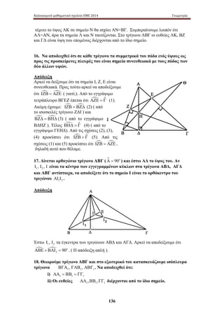 Καλοκαιρινό μαθηματικό σχολείο ΕΜΕ 2014 Γεωμετρία 
τέμνει το ύψος ΑΚ σε σημείο Ν θα ισχύει ΑΝ=ΒΓ. Συμπεραίνουμε λοιπόν ότι 
ΑΛ=ΑΝ, άρα τα σημεία Λ και Ν ταυτίζονται. Στο τρίγωνο ΛΒΓ οι ευθείες ΛΚ, ΒΖ 
και ΓΔ είναι ύψη του επομένως διέρχονται από το ίδιο σημείο. 
16. Να αποδειχθεί ότι σε κάθε τρίγωνο τα συμμετρικά του πόδα ενός ύψους ως 
προς τις προσκείμενες πλευρές του είναι σημεία συνευθειακά με τους πόδας των 
δύο άλλων υψών. 
Απόδειξη 
Αρκεί να δείξουμε ότι τα σημεία Ι, Ζ, Ε είναι 
συνευθειακά. Προς τούτο αρκεί να αποδείξουμε 
ότι ΙΖΒ = ΑΖΕ ( γιατί;). Από το εγγράψιμο 
τετράπλευρο ΒΓΕΖ έπεται ότι ΑΖΕ = Γ (1). 
Ακόμη έχουμε: ΙΖΒ = ΒΖΔ (2) ( από 
το ισοσκελές τρίγωνο ΖΔΙ ) και 
ΒΖΔ = ΒΗΔ (3) ( από το εγγράψιμο 
ΒΔΗΖ ). Τέλος ΒΗΔ = Γ (4) ( από το 
εγγράψιμο ΓΕΗΔ). Από τις σχέσεις (2), (3), 
(4) προκύπτει ότι ΙΖΒ = Γ (5). Από τις 
σχέσεις (1) και (5) προκύπτει ότι ΙΖΒ = ΑΖΕ, 
δηλαδή αυτό που θέλαμε. 
17. Δίνεται ορθογώνιο τρίγωνο ΑΒΓ (Α = 90o ) και έστω ΑΔ το ύψος του. Αν 
1 2 Ι , Ι , Ι είναι τα κέντρα των εγγεγραμμένων κύκλων στα τρίγωνα ΑΒΔ, ΑΓΔ 
και ΑΒΓ αντίστοιχα, να αποδείξετε ότι το σημείο Ι είναι το ορθόκεντρο του 
τριγώνου 1 2 ΑΙ Ι . 
Απόδειξη 
136 
Α 
Η 
Ε 
Ζ 
Β Δ 
Γ 
Θ 
Ι 
Α 
Ε 
Ι2 Ι1 
Δ 
Ι 
Β Γ 
Έστω 1 2 Ι , Ι τα έγκεντρα των τριγώνων ΑΒΔ και ΑΓΔ. Αρκεί να αποδείξουμε ότι 
 2 
ΑΒΕ + ΒΑΙ = 90o . ( Η απόδειξη απλή ). 
18. Θεωρούμε τρίγωνο ΑΒΓ και στο εξωτερικό του κατασκευάζουμε ισόπλευρα 
τρίγωνα 1 1 1 ΒΓΑ , ΓΑΒ , ΑΒΓ . Να αποδειχθεί ότι: 
i) 1 1 1 ΑΑ = ΒΒ = ΓΓ 
ii) Οι ευθείες 1 1 1 ΑΑ ,ΒΒ ,ΓΓ διέρχονται από το ίδιο σημείο. 
 